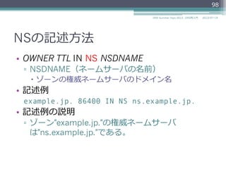 NSの記述⽅方法
•  OWNER TTL IN NS NSDNAME
▫  NSDNAME（ネームサーバの名前）
–  ゾーンの権威ネームサーバのドメイン名
•  記述例例
example.jp. 86400 IN NS ns.example.jp.
•  記述例例の説明
▫  ゾーン"example.jp."の権威ネームサーバ
は"ns.example.jp."である。
98
2014/06/26DNS Summer Days 2014 - DNS再⼊入⾨門
 