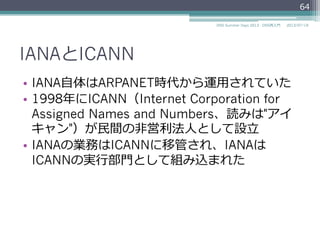 IANAとICANN
•  IANA⾃自体はARPANET時代から運⽤用されていた
•  1998年年にICANN（Internet Corporation for
Assigned Names and Numbers、読みは"アイ
キャン"）...