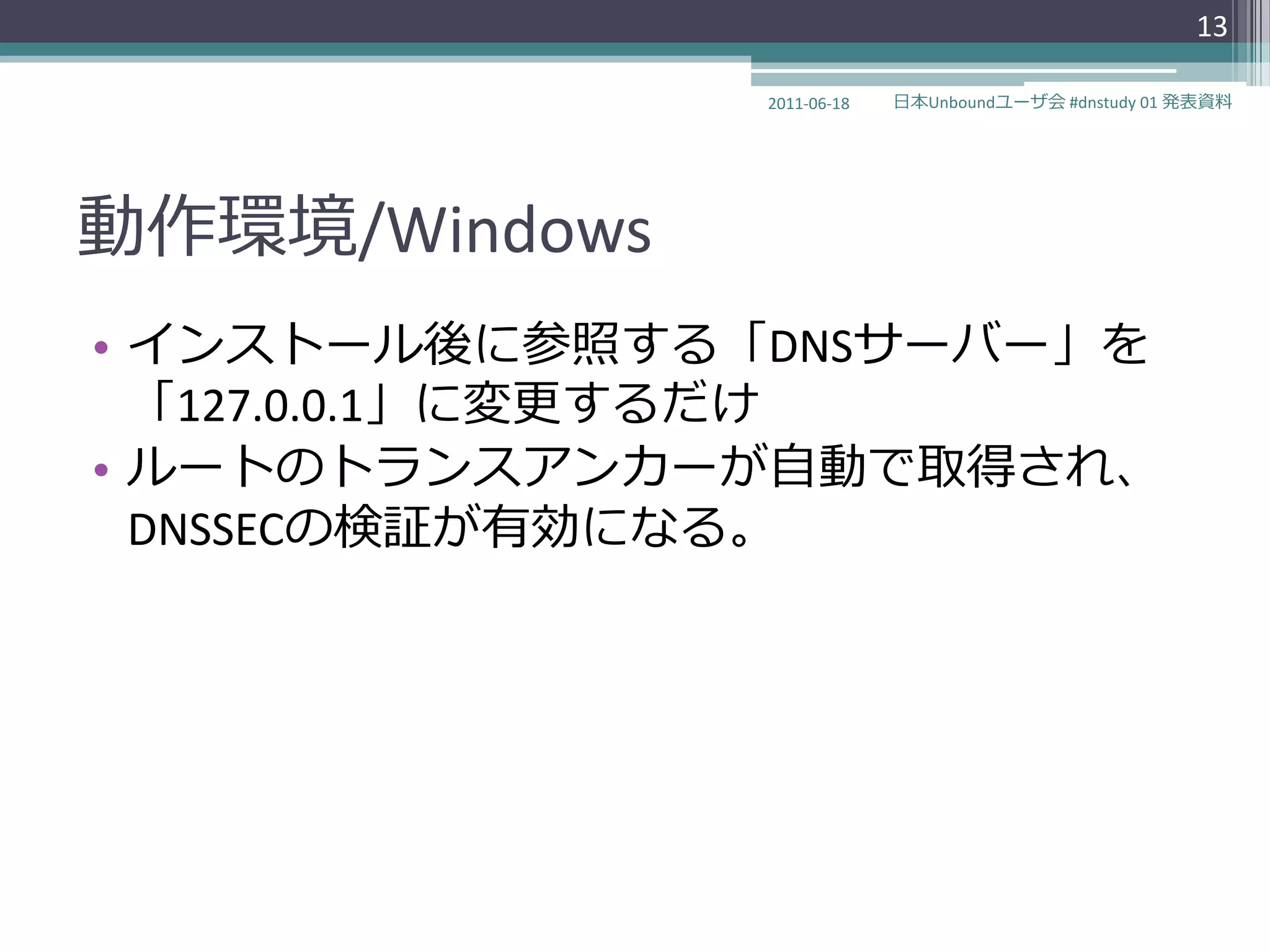 13

               2011-06-18   日本Unboundユーザ会 #dnstudy 01 発表資料




動作環境/Windows
• ゗ンストール後に参照する「DNSサーバー」を
  「127.0.0.1」に変更するだけ
• ルートのトランスゕンカーが自動で取得され、
  DNSSECの検証が有効になる。
 