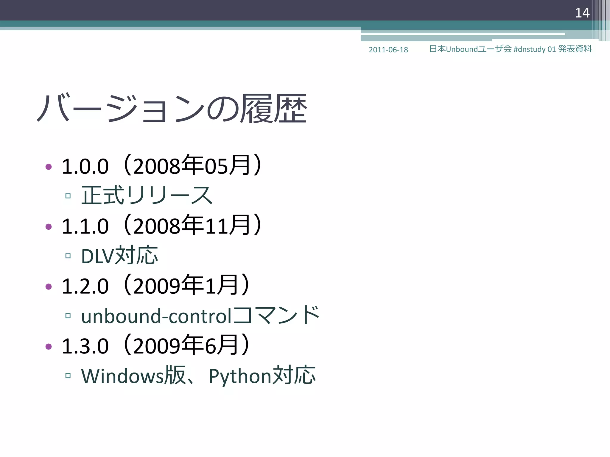 14

                         2011-06-18   日本Unboundユーザ会 #dnstudy 01 発表資料




バージョンの履歴
• 1.0.0（2008年05月）
 ▫ 正式リリース
• 1.1.0（2008年11月）
 ▫ DLV対応
• 1.2.0（2009年1月）
 ▫ unbound-controlコマンド
• 1.3.0（2009年6月）
 ▫ Windows版、Python対応
 