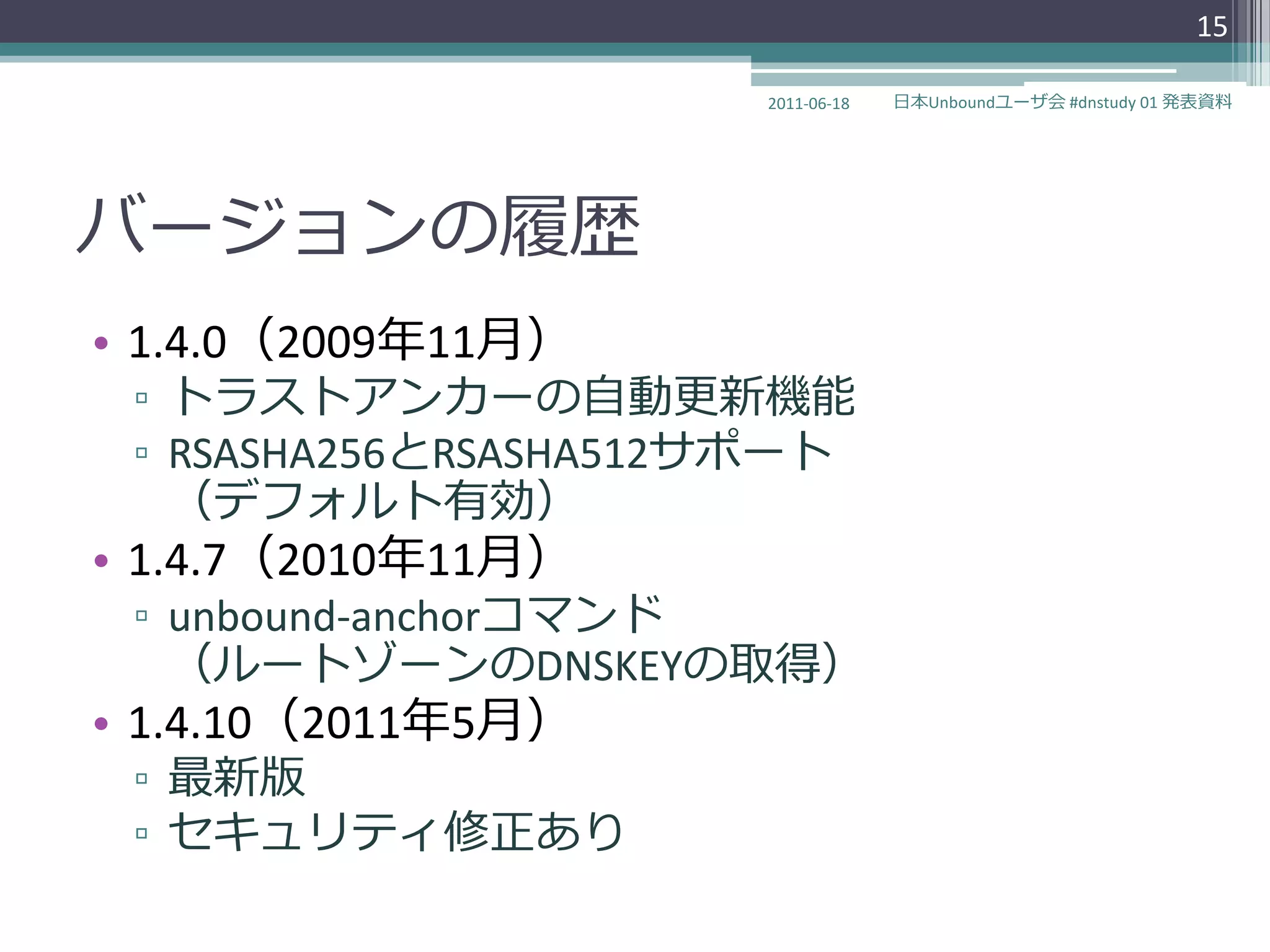 15

                      2011-06-18   日本Unboundユーザ会 #dnstudy 01 発表資料




バージョンの履歴
• 1.4.0（2009年11月）
 ▫ トラストゕンカーの自動更新機能
 ▫ RSASHA256とRSASHA512サポート
   （デフォルト有効）
• 1.4.7（2010年11月）
 ▫ unbound-anchorコマンド
   （ルートゾーンのDNSKEYの取得）
• 1.4.10（2011年5月）
 ▫ 最新版
 ▫ セキュリテゖ修正あり
 