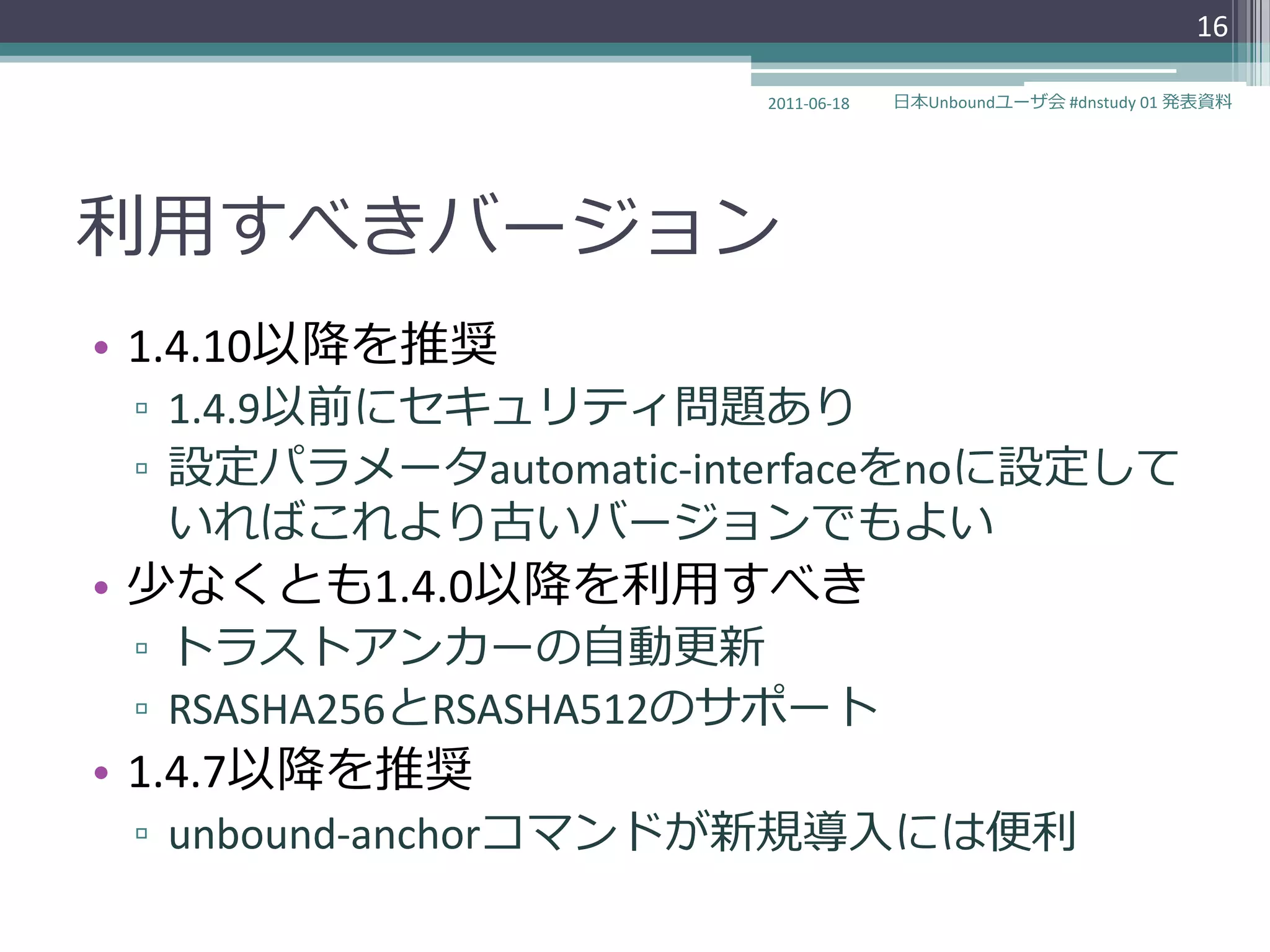 16

                       2011-06-18   日本Unboundユーザ会 #dnstudy 01 発表資料




利用すべきバージョン
• 1.4.10以降を推奨
 ▫ 1.4.9以前にセキュリテゖ問題あり
 ▫ 設定パラメータautomatic-interfaceをnoに設定して
   いればこれより古いバージョンでもよい
• 少なくとも1.4.0以降を利用すべき
 ▫ トラストゕンカーの自動更新
 ▫ RSASHA256とRSASHA512のサポート
• 1.4.7以降を推奨
 ▫ unbound-anchorコマンドが新規導入には便利
 