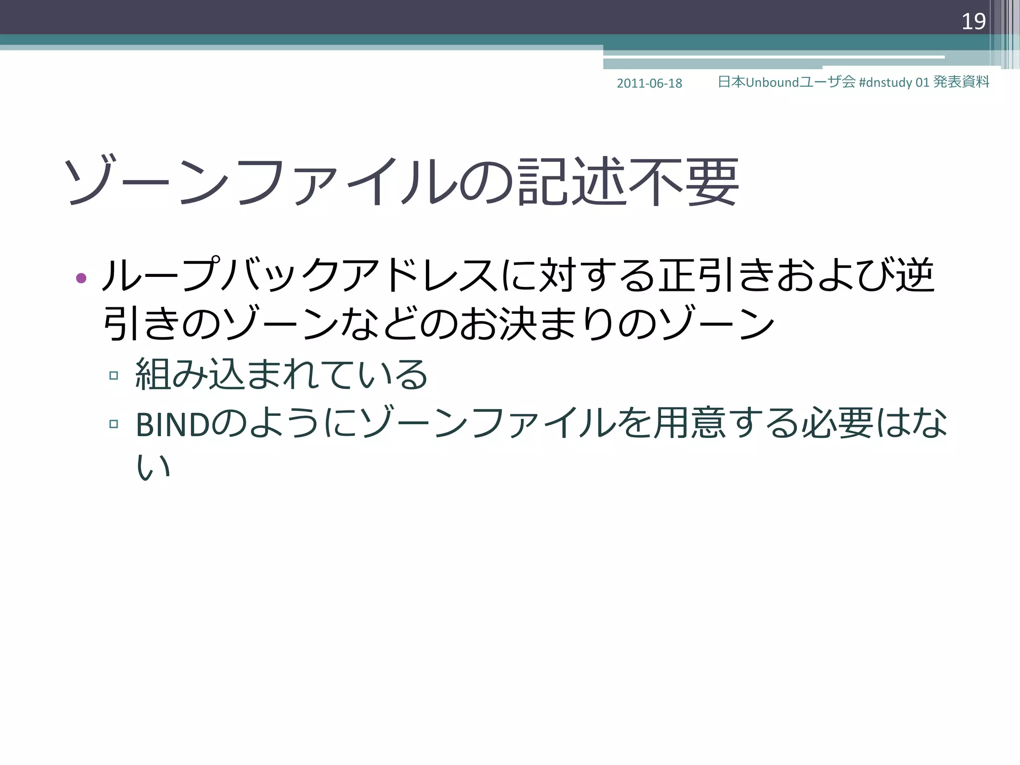 19

               2011-06-18   日本Unboundユーザ会 #dnstudy 01 発表資料




ゾーンフゔ゗ルの記述不要
• ループバックゕドレスに対する正引きおよび逆
  引きのゾーンなどのお決まりのゾーン
▫ 組み込まれている
▫ BINDのようにゾーンフゔ゗ルを用意する必要はな
  い
 
