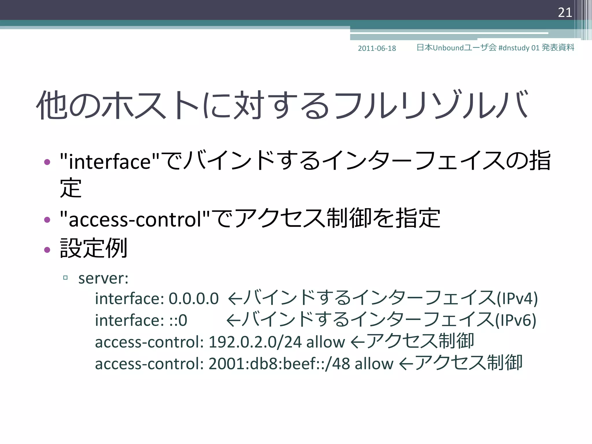 21

                                 2011-06-18   日本Unboundユーザ会 #dnstudy 01 発表資料




他のホストに対するフルリゾルバ
• "interface"でバ゗ンドする゗ンターフェ゗スの指
  定
• "access-control"でゕクセス制御を指定
• 設定例
 ▫ server:
     interface: 0.0.0.0 ←バ゗ンドする゗ンターフェ゗ス(IPv4)
     interface: ::0     ←バ゗ンドする゗ンターフェ゗ス(IPv6)
     access-control: 192.0.2.0/24 allow ←ゕクセス制御
     access-control: 2001:db8:beef::/48 allow ←ゕクセス制御
 
