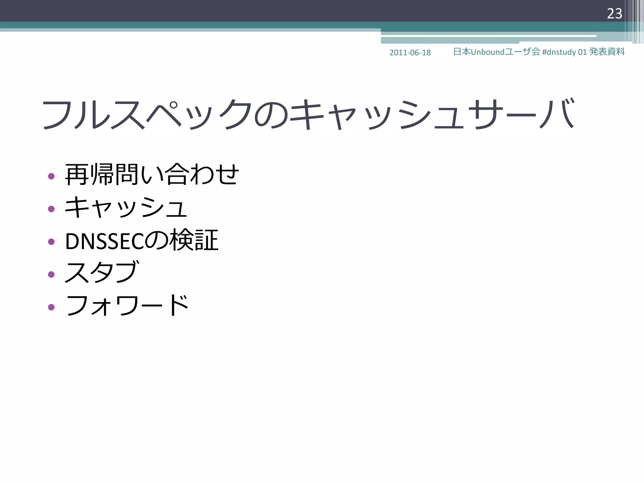 23

                2011-06-18   日本Unboundユーザ会 #dnstudy 01 発表資料




フルスペックのキャッシュサーバ
•   再帰問い合わせ
•   キャッシュ
•   DNSSECの検証
•   スタブ
•   フォワード
 