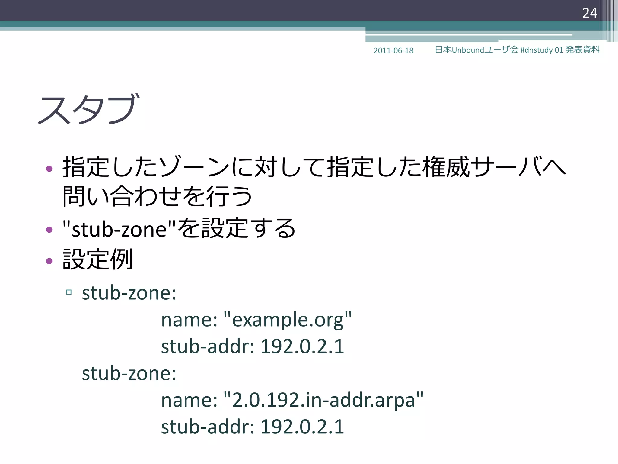 24

                                2011-06-18   日本Unboundユーザ会 #dnstudy 01 発表資料




スタブ
• 指定したゾーンに対して指定した権威サーバへ
  問い合わせを行う
• "stub-zone"を設定する
• 設定例
▫ stub-zone:
          name: "example.org"
          stub-addr: 192.0.2.1
  stub-zone:
          name: "2.0.192.in-addr.arpa"
          stub-addr: 192.0.2.1
 