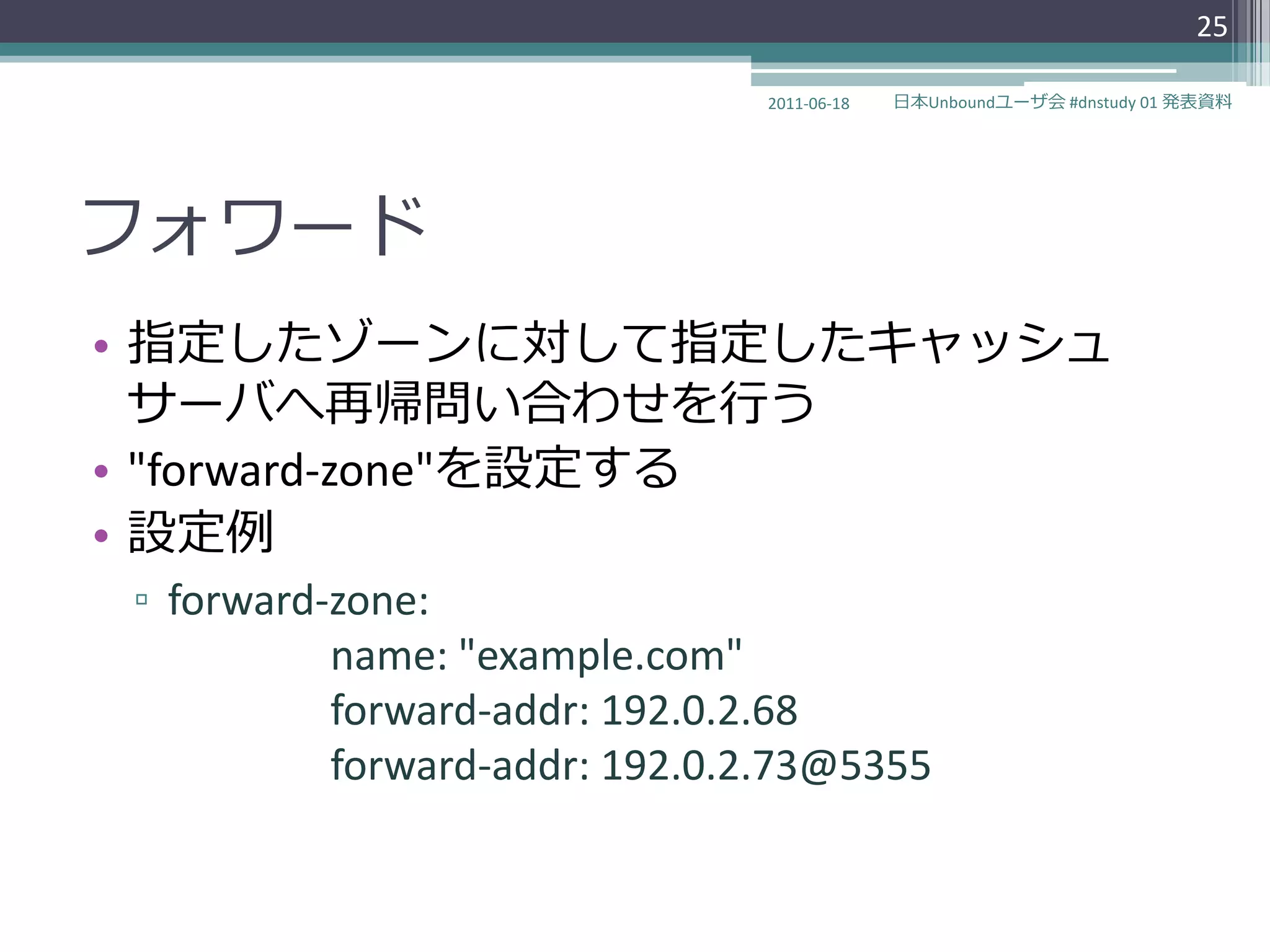 25

                              2011-06-18   日本Unboundユーザ会 #dnstudy 01 発表資料




フォワード
• 指定したゾーンに対して指定したキャッシュ
  サーバへ再帰問い合わせを行う
• "forward-zone"を設定する
• 設定例
▫ forward-zone:
          name: "example.com"
          forward-addr: 192.0.2.68
          forward-addr: 192.0.2.73@5355
 