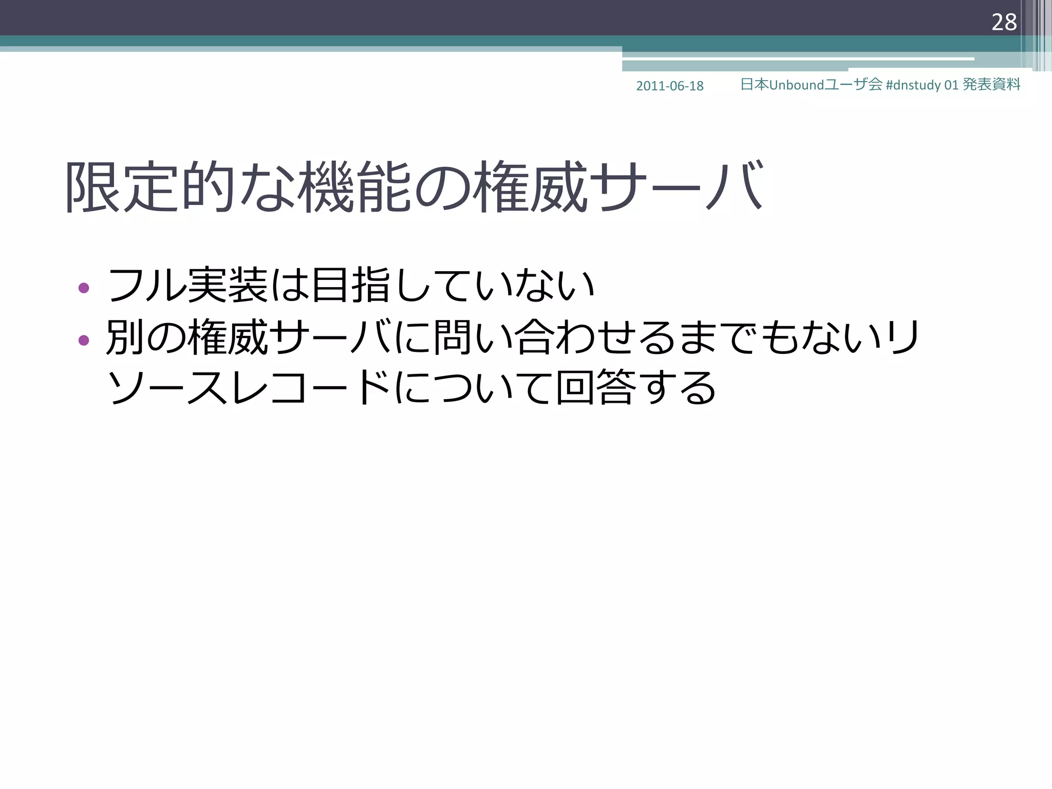 28

              2011-06-18   日本Unboundユーザ会 #dnstudy 01 発表資料




限定的な機能の権威サーバ
• フル実装は目指していない
• 別の権威サーバに問い合わせるまでもないリ
  ソースレコードについて回答する
 