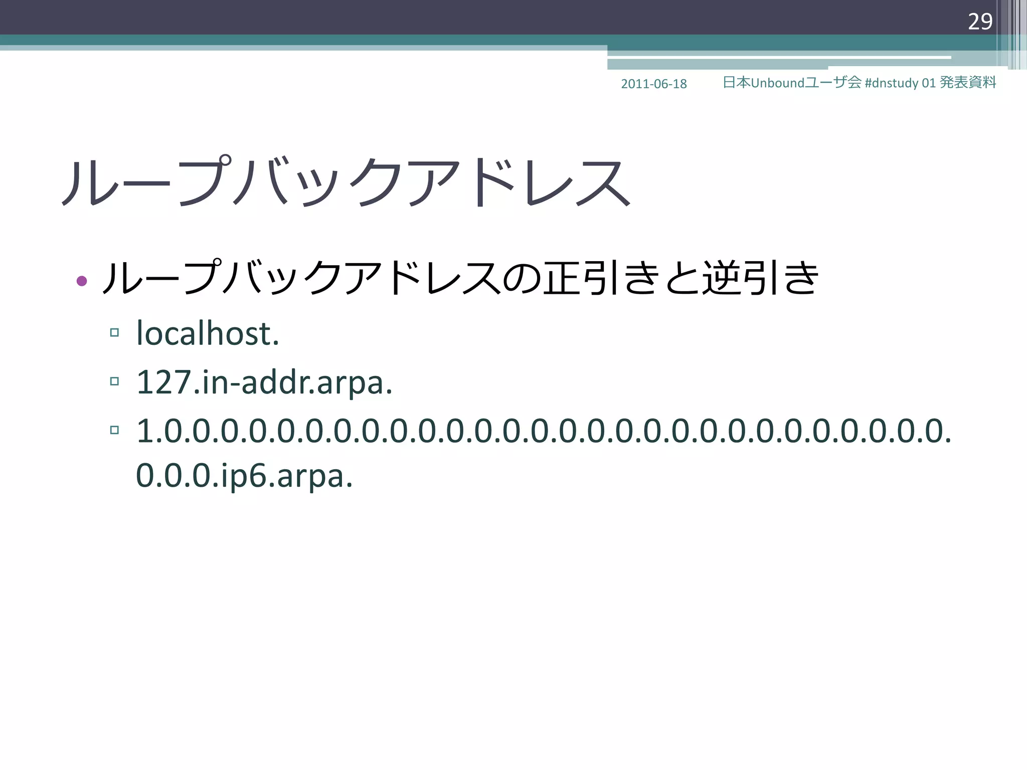 29

                                    2011-06-18   日本Unboundユーザ会 #dnstudy 01 発表資料




ループバックゕドレス
• ループバックゕドレスの正引きと逆引き
▫ localhost.
▫ 127.in-addr.arpa.
▫ 1.0.0.0.0.0.0.0.0.0.0.0.0.0.0.0.0.0.0.0.0.0.0.0.0.0.0.0.0.
  0.0.0.ip6.arpa.
 
