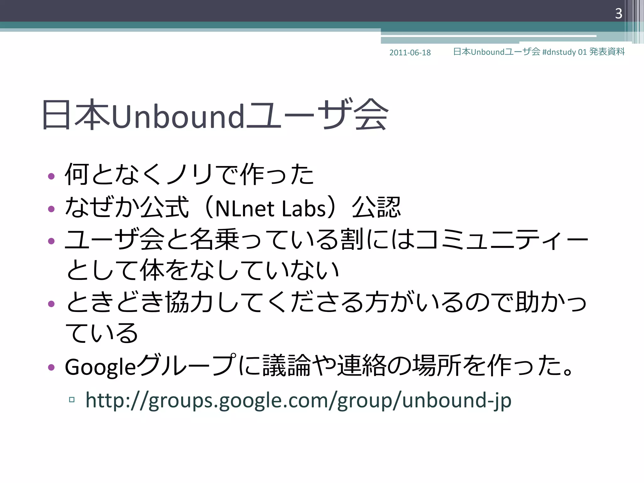 3

                                2011-06-18   日本Unboundユーザ会 #dnstudy 01 発表資料




日本Unboundユーザ会
• 何となくノリで作った
• なぜか公式（NLnet Labs）公認
• ユーザ会と名乗っている割にはコミュニテゖー
  として体をなしていない
• ときどき協力してくださる方がいるので助かっ
  ている
• Googleグループに議論や連絡の場所を作った。
 ▫ http://groups.google.com/group/unbound-jp
 