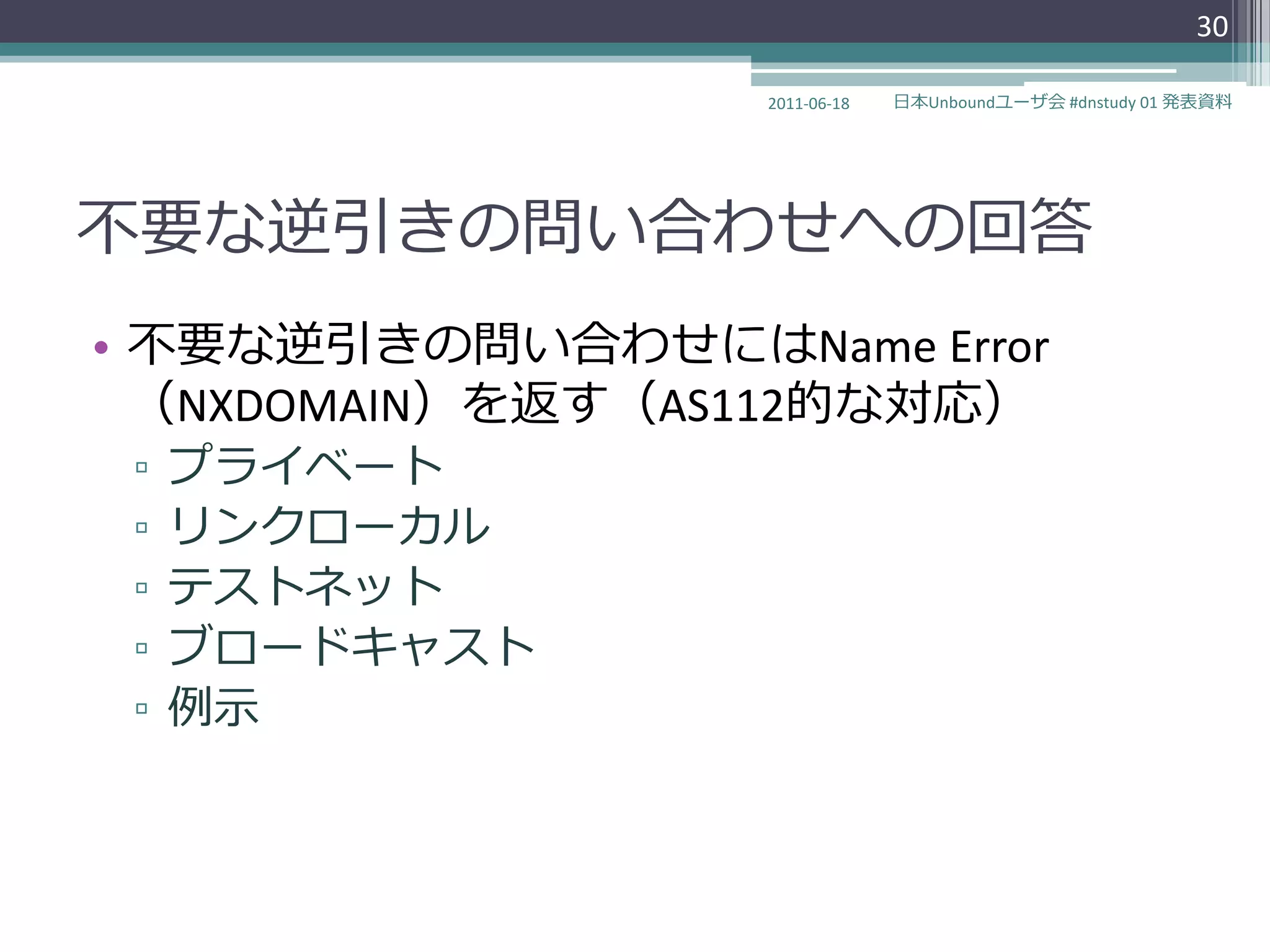 30

                  2011-06-18   日本Unboundユーザ会 #dnstudy 01 発表資料




不要な逆引きの問い合わせへの回答
• 不要な逆引きの問い合わせにはName Error
  （NXDOMAIN）を返す（AS112的な対応）
 ▫   プラ゗ベート
 ▫   リンクローカル
 ▫   テストネット
 ▫   ブロードキャスト
 ▫   例示
 