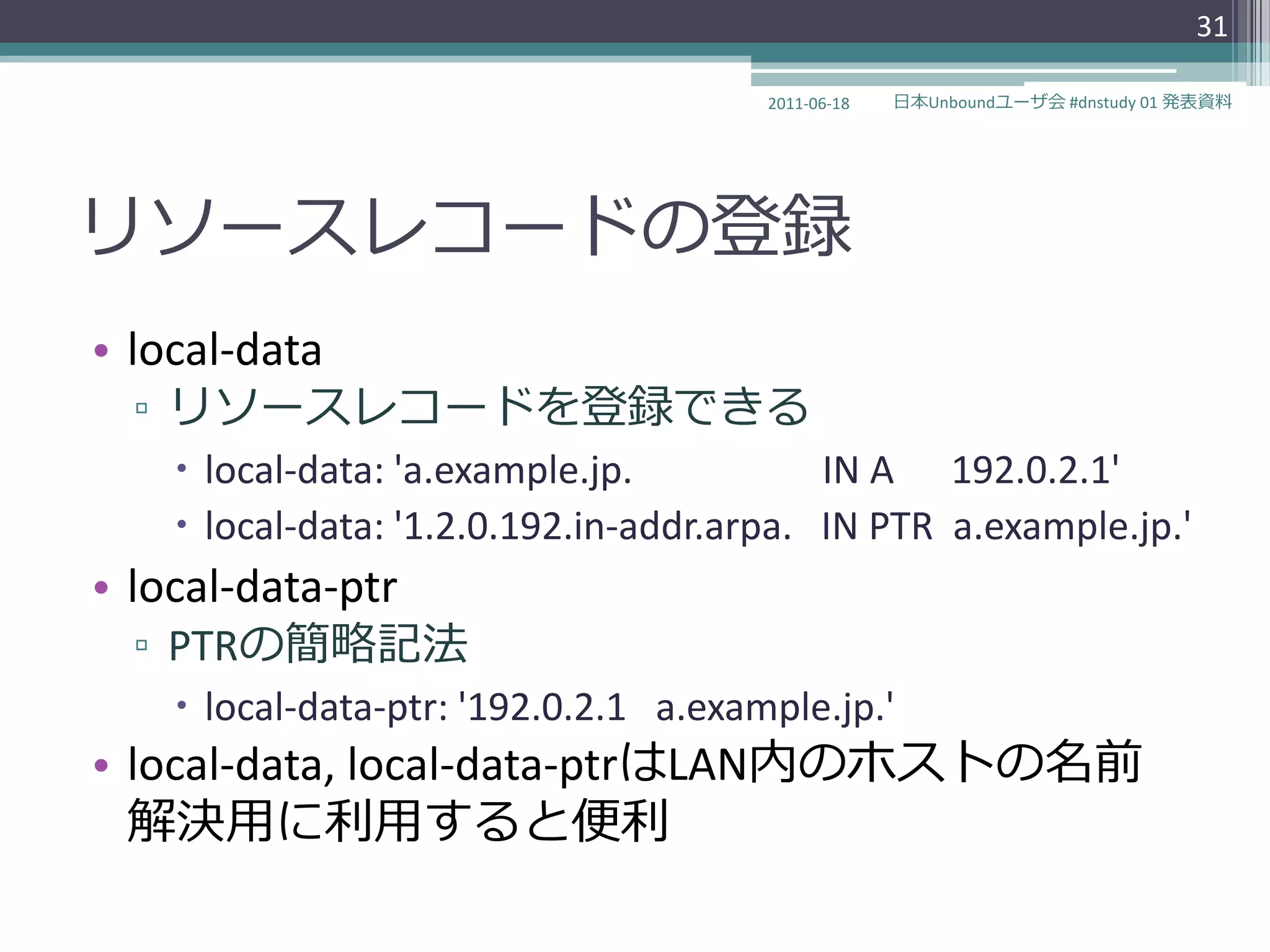 31

                                       2011-06-18   日本Unboundユーザ会 #dnstudy 01 発表資料




リソースレコードの登録
• local-data
  ▫ リソースレコードを登録できる
     local-data: 'a.example.jp.           IN A 192.0.2.1'
     local-data: '1.2.0.192.in-addr.arpa. IN PTR a.example.jp.'
• local-data-ptr
  ▫ PTRの簡略記法
     local-data-ptr: '192.0.2.1 a.example.jp.'
• local-data, local-data-ptrはLAN内のホストの名前
  解決用に利用すると便利
 
