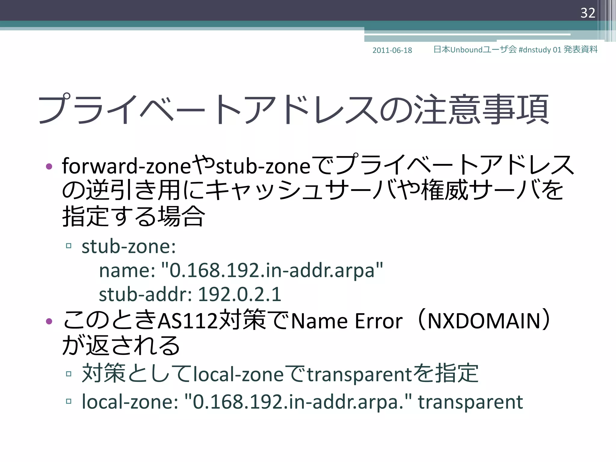 32

                                   2011-06-18   日本Unboundユーザ会 #dnstudy 01 発表資料




プラ゗ベートゕドレスの注意事項
• forward-zoneやstub-zoneでプラ゗ベートゕドレス
  の逆引き用にキャッシュサーバや権威サーバを
  指定する場合
 ▫ stub-zone:
     name: "0.168.192.in-addr.arpa"
     stub-addr: 192.0.2.1
• このときAS112対策でName Error（NXDOMAIN）
  が返される
 ▫ 対策としてlocal-zoneでtransparentを指定
 ▫ local-zone: "0.168.192.in-addr.arpa." transparent
 