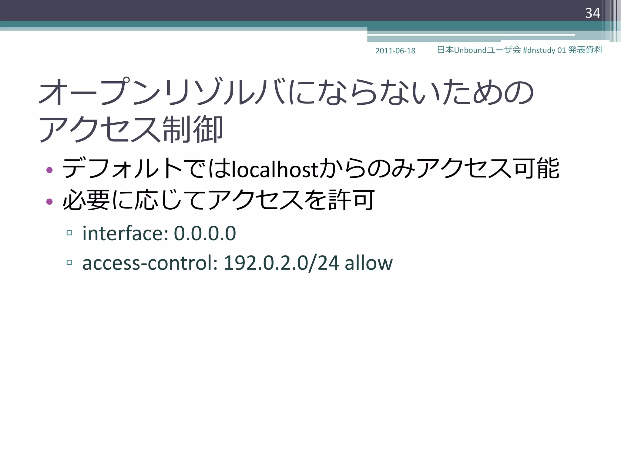 34

                                   2011-06-18   日本Unboundユーザ会 #dnstudy 01 発表資料




オープンリゾルバにならないための
ゕクセス制御
• デフォルトではlocalhostからのみゕクセス可能
• 必要に応じてゕクセスを許可
 ▫ interface: 0.0.0.0
 ▫ access-control: 192.0.2.0/24 allow
 