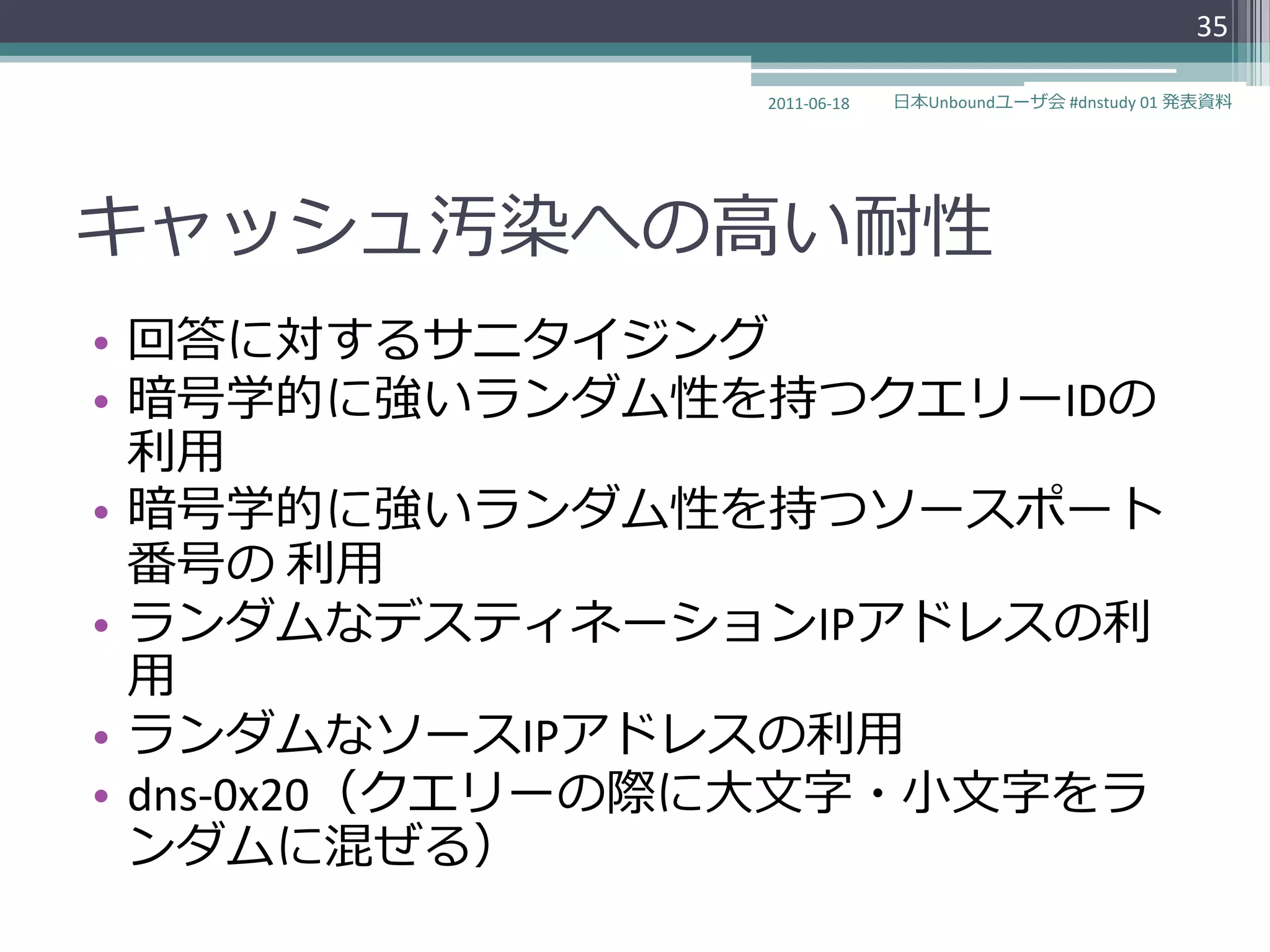 35

                 2011-06-18   日本Unboundユーザ会 #dnstudy 01 発表資料




キャッシュ汚染への高い耐性
• 回答に対するサニタ゗ジング
• 暗号学的に強いランダム性を持つクエリーIDの
  利用
• 暗号学的に強いランダム性を持つソースポート
  番号の 利用
• ランダムなデステゖネーションIPゕドレスの利
  用
• ランダムなソースIPゕドレスの利用
• dns-0x20（クエリーの際に大文字・小文字をラ
  ンダムに混ぜる）
 