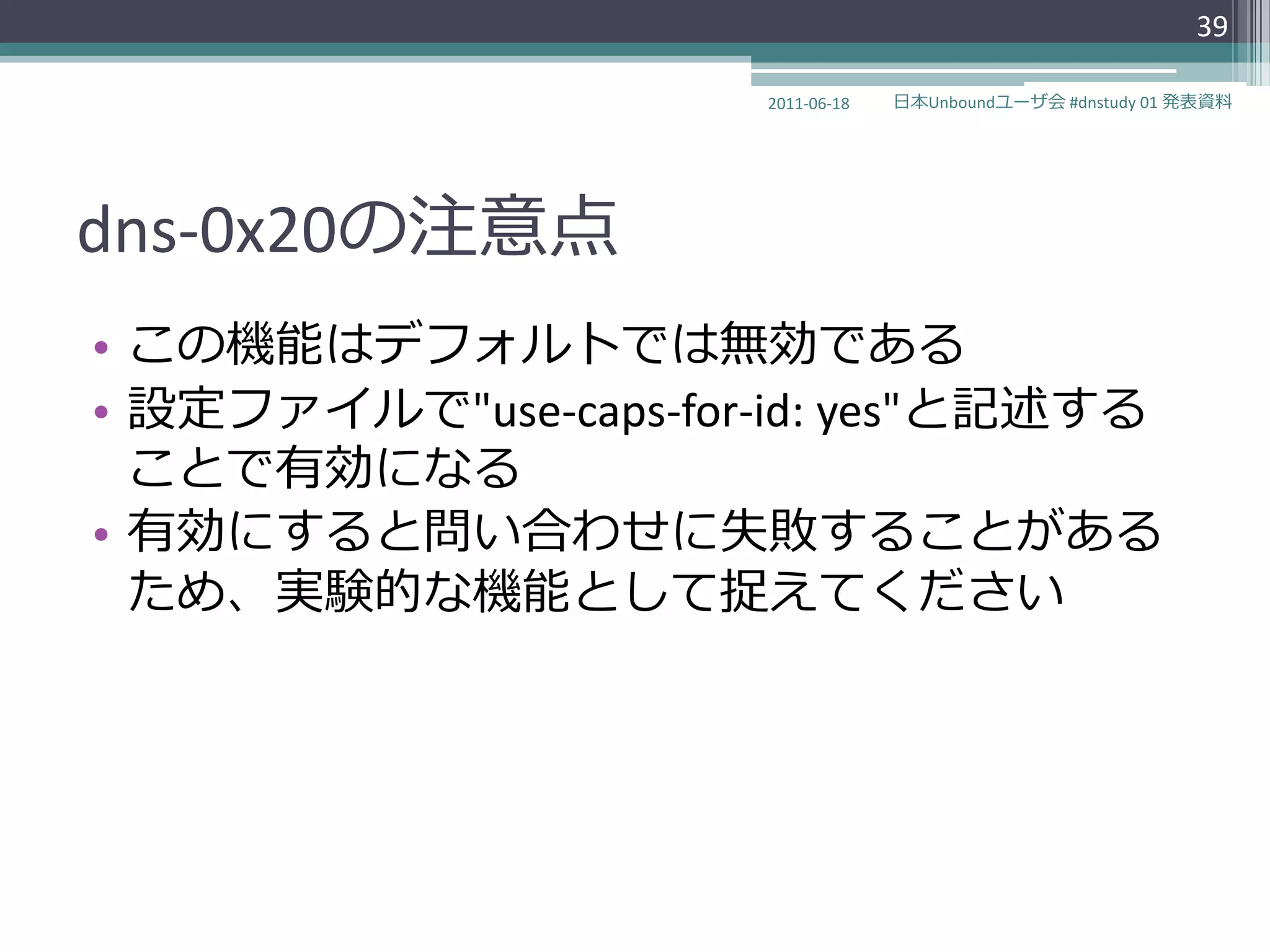 39

                      2011-06-18   日本Unboundユーザ会 #dnstudy 01 発表資料




dns-0x20の注意点
• この機能はデフォルトでは無効である
• 設定フゔ゗ルで"use-caps-for-id: yes"と記述する
  ことで有効になる
• 有効にすると問い合わせに失敗することがある
  ため、実験的な機能として捉えてください
 