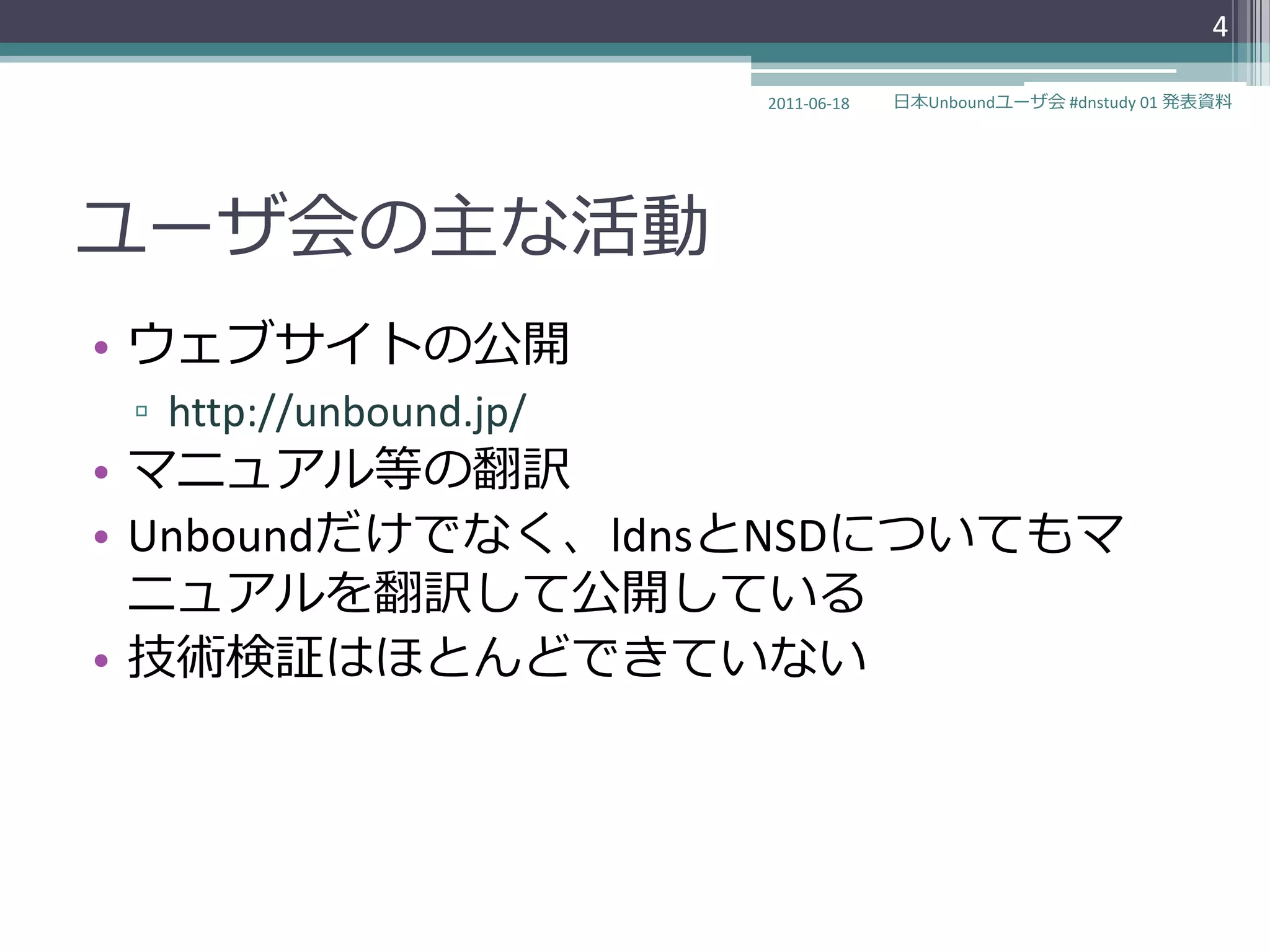 4

                        2011-06-18   日本Unboundユーザ会 #dnstudy 01 発表資料




ユーザ会の主な活動
• ウェブサ゗トの公開
 ▫ http://unbound.jp/
• マニュゕル等の翻訳
• Unboundだけでなく、ldnsとNSDについてもマ
  ニュゕルを翻訳して公開している
• 技術検証はほとんどできていない
 