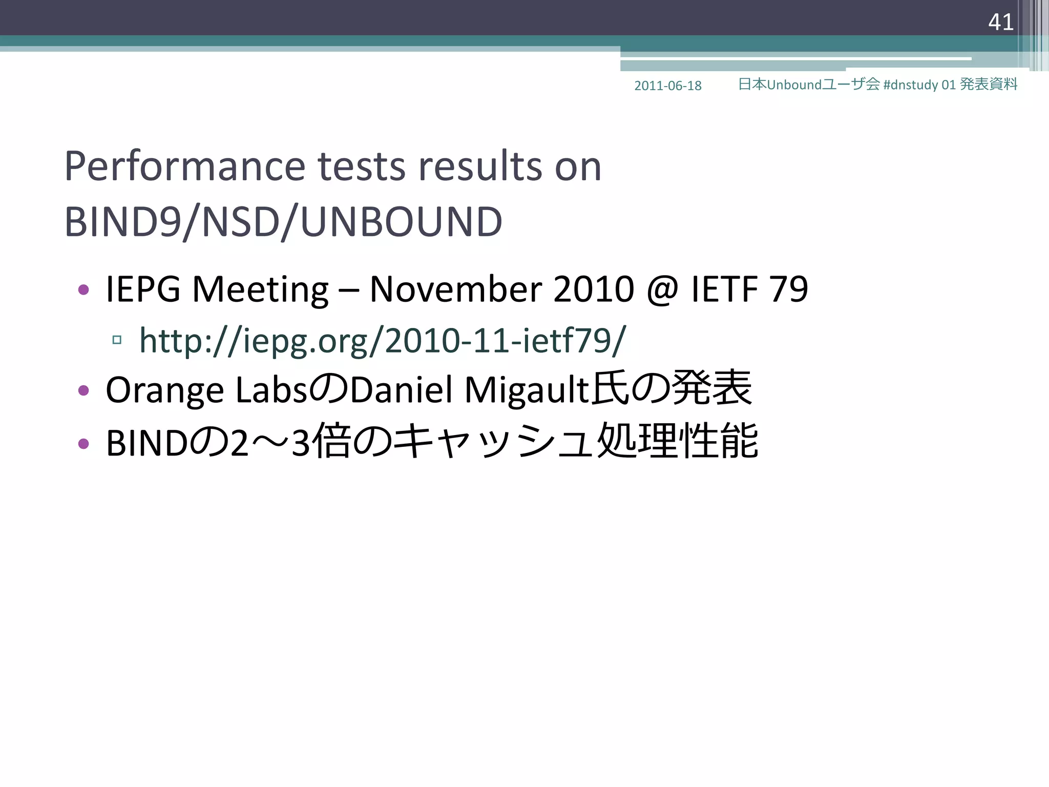 41

                                      2011-06-18   日本Unboundユーザ会 #dnstudy 01 発表資料




Performance tests results on
BIND9/NSD/UNBOUND
• IEPG Meeting – November 2010 @ IETF 79
  ▫ http://iepg.org/2010-11-ietf79/
• Orange LabsのDaniel Migault氏の発表
• BINDの2～3倍のキャッシュ処理性能
 