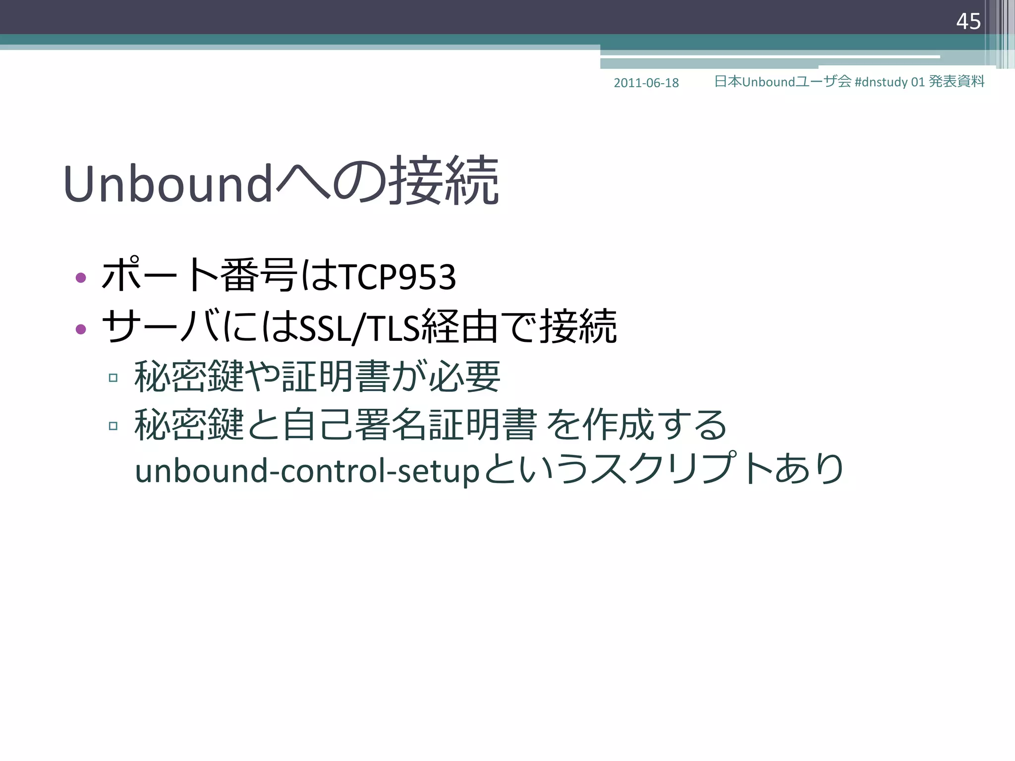 45

                       2011-06-18   日本Unboundユーザ会 #dnstudy 01 発表資料




Unboundへの接続
• ポート番号はTCP953
• サーバにはSSL/TLS経由で接続
 ▫ 秘密鍵や証明書が必要
 ▫ 秘密鍵と自己署名証明書 を作成する
   unbound-control-setupというスクリプトあり
 