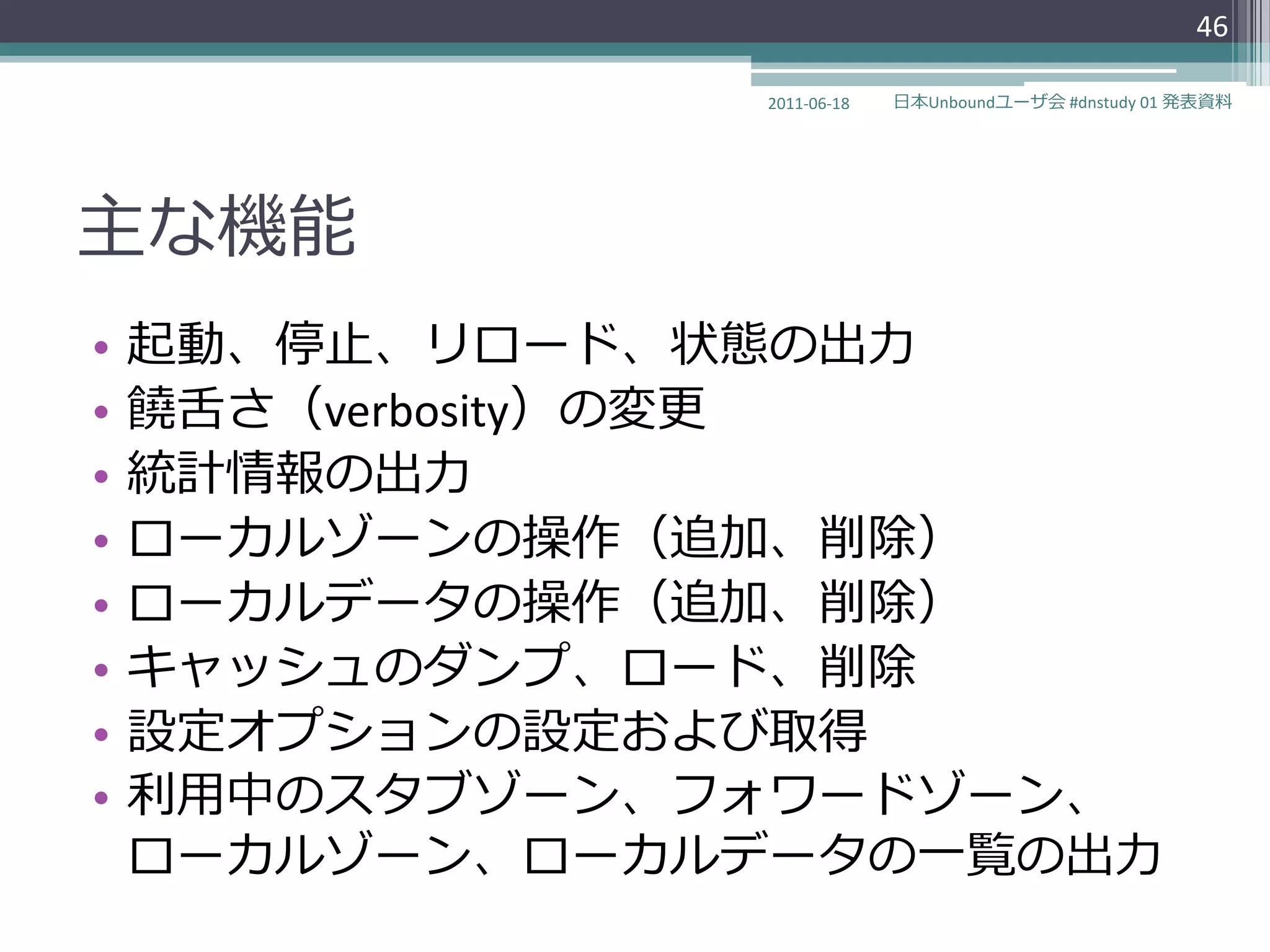 46

                2011-06-18   日本Unboundユーザ会 #dnstudy 01 発表資料




主な機能
•   起動、停止、リロード、状態の出力
•   饒舌さ（verbosity）の変更
•   統計情報の出力
•   ローカルゾーンの操作（追加、削除）
•   ローカルデータの操作（追加、削除）
•   キャッシュのダンプ、ロード、削除
•   設定オプションの設定および取得
•   利用中のスタブゾーン、フォワードゾーン、
    ローカルゾーン、ローカルデータの一覧の出力
 