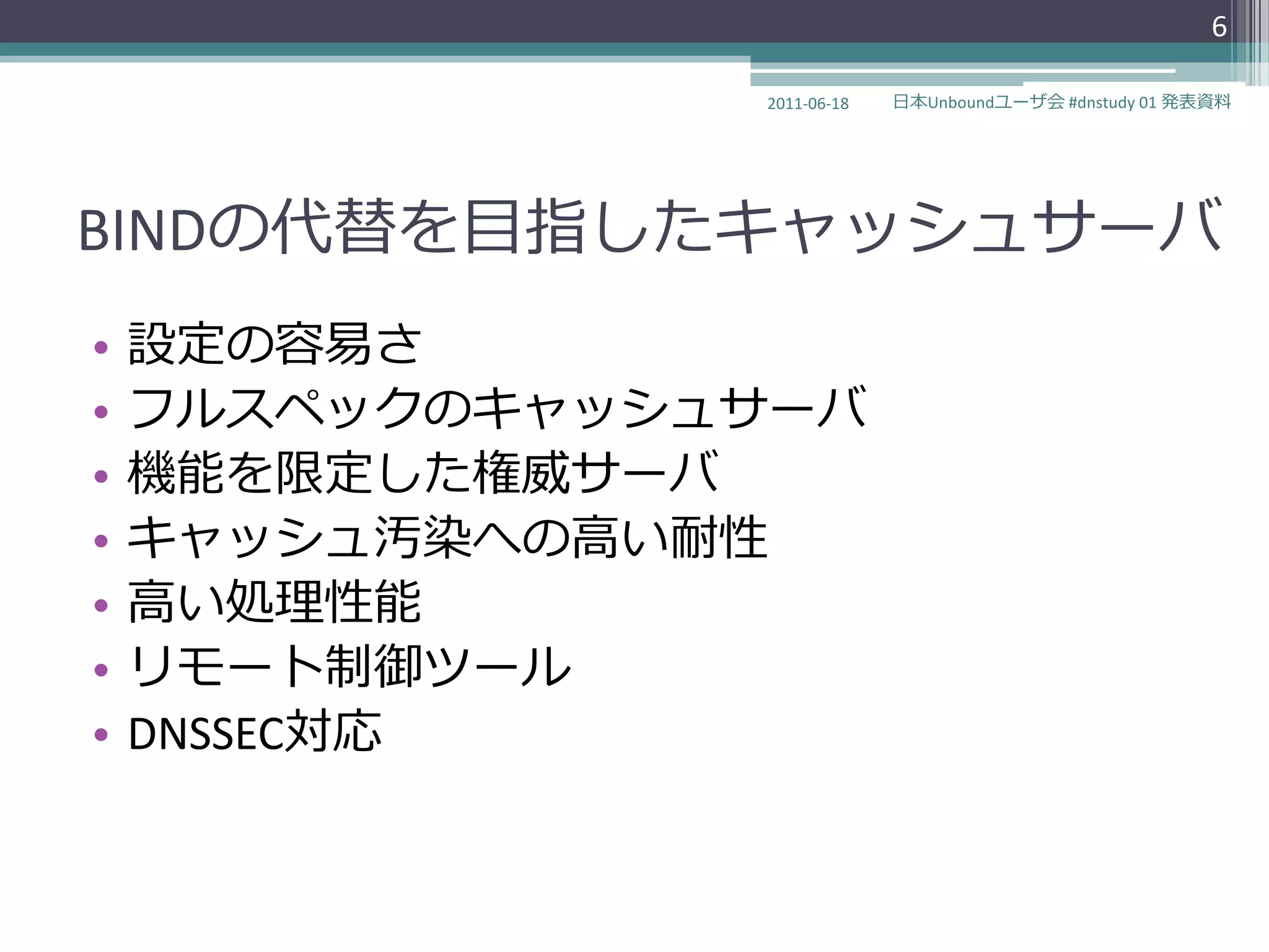 6

                2011-06-18   日本Unboundユーザ会 #dnstudy 01 発表資料




BINDの代替を目指したキャッシュサーバ
•   設定の容易さ
•   フルスペックのキャッシュサーバ
•   機能を限定した権威サーバ
•   キャッシュ汚染への高い耐性
•   高い処理性能
•   リモート制御ツール
•   DNSSEC対応
 