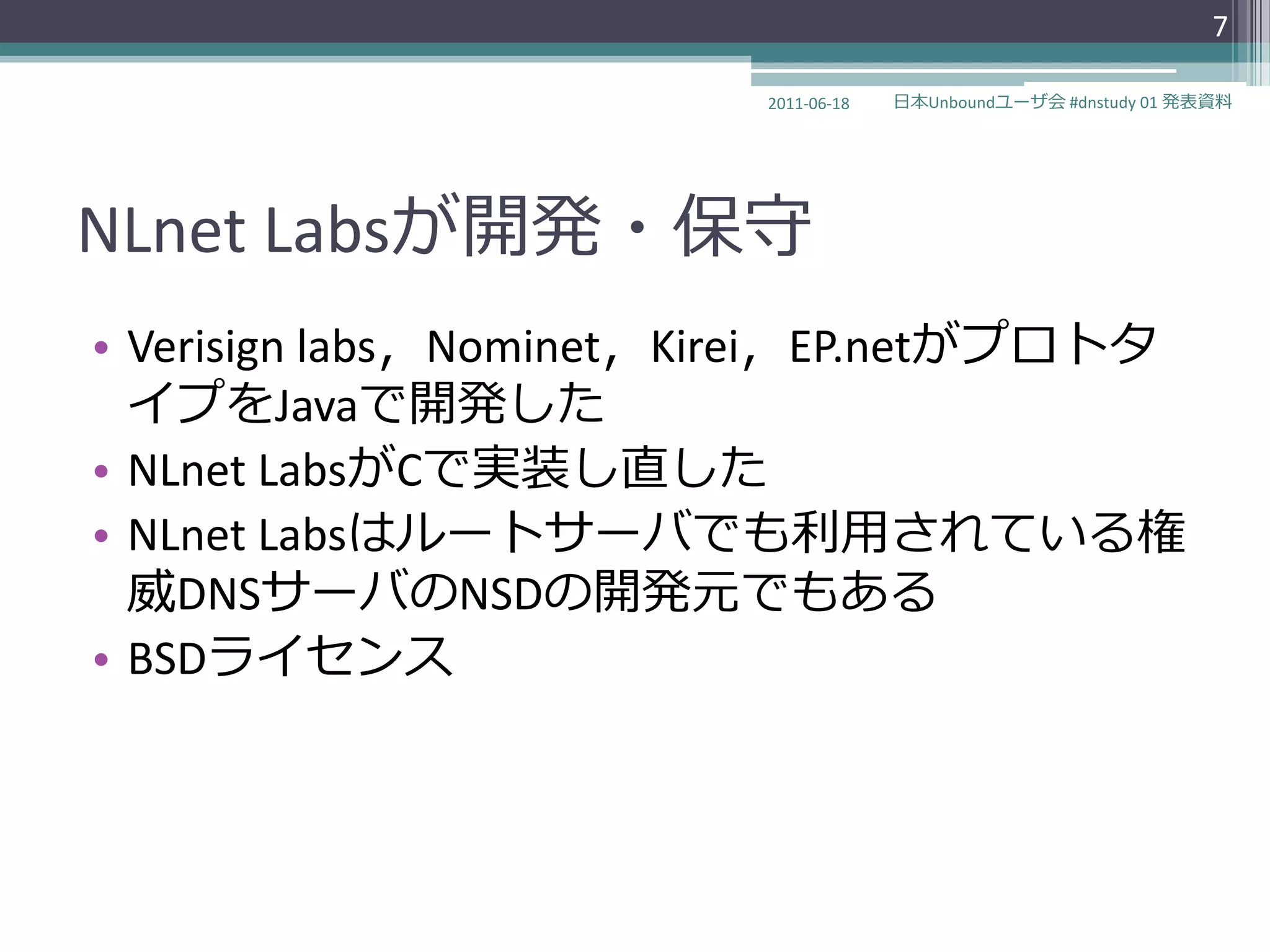 7

                         2011-06-18   日本Unboundユーザ会 #dnstudy 01 発表資料




NLnet Labsが開発・保守
• Verisign labs〃Nominet〃Kirei〃EP.netがプロトタ
  ゗プをJavaで開発した
• NLnet LabsがCで実装し直した
• NLnet Labsはルートサーバでも利用されている権
  威DNSサーバのNSDの開発元でもある
• BSDラ゗センス
 