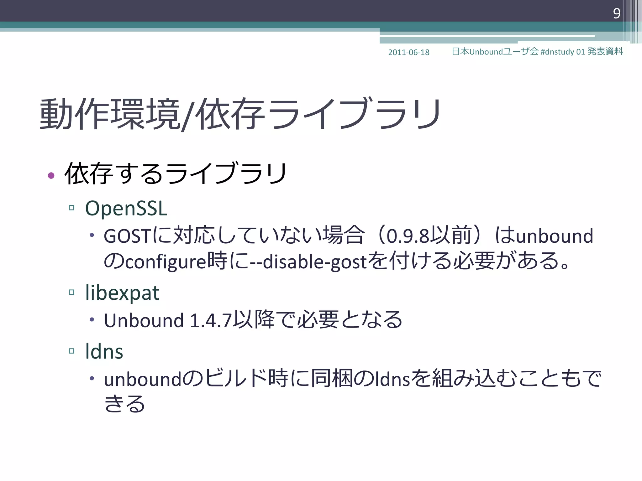 9

                        2011-06-18   日本Unboundユーザ会 #dnstudy 01 発表資料




動作環境/依存ラ゗ブラリ
• 依存するラ゗ブラリ
▫ OpenSSL
   GOSTに対応していない場合（0.9.8以前）はunbound
    のconfigure時に--disable-gostを付ける必要がある。
▫ libexpat
   Unbound 1.4.7以降で必要となる
▫ ldns
   unboundのビルド時に同梱のldnsを組み込むこともで
    きる
 