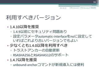 16

                       2011-06-18   日本Unboundユーザ会 #dnstudy 01 発表資料




利用すべきバージョン
• 1.4.10以降を推奨
 ▫ 1.4.9以前にセキュリテゖ問題あり
 ▫ 設定パラメータautomatic-interfaceをnoに設定して
   いればこれより古いバージョンでもよい
• 少なくとも1.4.0以降を利用すべき
 ▫ トラストゕンカーの自動更新
 ▫ RSASHA256とRSASHA512のサポート
• 1.4.7以降を推奨
 ▫ unbound-anchorコマンドが新規導入には便利
 
