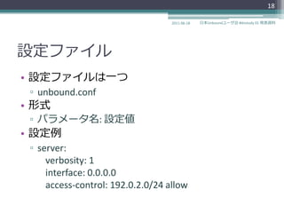 18

                                   2011-06-18   日本Unboundユーザ会 #dnstudy 01 発表資料




設定フゔ゗ル
• 設定フゔ゗ルは一つ
 ▫ unbound.conf
• 形式
 ▫ パラメータ名: 設定値
• 設定例
 ▫ server:
     verbosity: 1
     interface: 0.0.0.0
     access-control: 192.0.2.0/24 allow
 