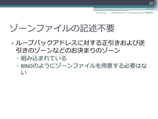 19

               2011-06-18   日本Unboundユーザ会 #dnstudy 01 発表資料




ゾーンフゔ゗ルの記述不要
• ループバックゕドレスに対する正引きおよび逆
  引きのゾーンなどのお決まりのゾーン
▫ 組み込まれている
▫ BINDのようにゾーンフゔ゗ルを用意する必要はな
  い
 