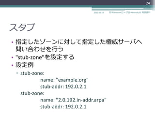 24

                                2011-06-18   日本Unboundユーザ会 #dnstudy 01 発表資料




スタブ
• 指定したゾーンに対して指定した権威サーバへ
  問い合わせを行う
• "stub-zone"を設定する
• 設定例
▫ stub-zone:
          name: "example.org"
          stub-addr: 192.0.2.1
  stub-zone:
          name: "2.0.192.in-addr.arpa"
          stub-addr: 192.0.2.1
 