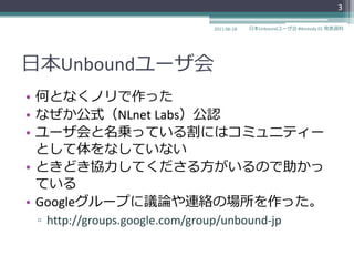 3

                                2011-06-18   日本Unboundユーザ会 #dnstudy 01 発表資料




日本Unboundユーザ会
• 何となくノリで作った
• なぜか公式（NLnet Labs）公認
• ユーザ会と名乗っている割にはコミュニテゖー
  として体をなしていない
• ときどき協力してくださる方がいるので助かっ
  ている
• Googleグループに議論や連絡の場所を作った。
 ▫ http://groups.google.com/group/unbound-jp
 