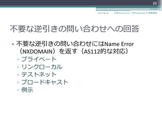 30

                  2011-06-18   日本Unboundユーザ会 #dnstudy 01 発表資料




不要な逆引きの問い合わせへの回答
• 不要な逆引きの問い合わせにはName Error
  （NXDOMAIN）を返す（AS112的な対応）
 ▫   プラ゗ベート
 ▫   リンクローカル
 ▫   テストネット
 ▫   ブロードキャスト
 ▫   例示
 