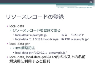 31

                                       2011-06-18   日本Unboundユーザ会 #dnstudy 01 発表資料




リソースレコードの登録
• local-data
  ▫ リソースレコードを登録できる
     local-data: 'a.example.jp.           IN A 192.0.2.1'
     local-data: '1.2.0.192.in-addr.arpa. IN PTR a.example.jp.'
• local-data-ptr
  ▫ PTRの簡略記法
     local-data-ptr: '192.0.2.1 a.example.jp.'
• local-data, local-data-ptrはLAN内のホストの名前
  解決用に利用すると便利
 
