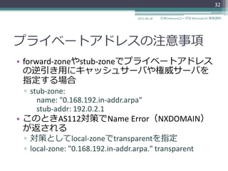 32

                                   2011-06-18   日本Unboundユーザ会 #dnstudy 01 発表資料




プラ゗ベートゕドレスの注意事項
• forward-zoneやstub-zoneでプラ゗ベートゕドレス
  の逆引き用にキャッシュサーバや権威サーバを
  指定する場合
 ▫ stub-zone:
     name: "0.168.192.in-addr.arpa"
     stub-addr: 192.0.2.1
• このときAS112対策でName Error（NXDOMAIN）
  が返される
 ▫ 対策としてlocal-zoneでtransparentを指定
 ▫ local-zone: "0.168.192.in-addr.arpa." transparent
 