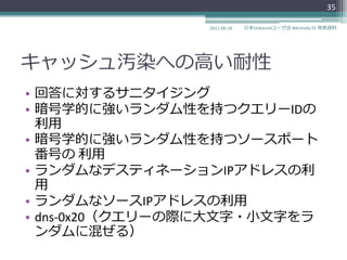 35

                 2011-06-18   日本Unboundユーザ会 #dnstudy 01 発表資料




キャッシュ汚染への高い耐性
• 回答に対するサニタ゗ジング
• 暗号学的に強いランダム性を持つクエリーIDの
  利用
• 暗号学的に強いランダム性を持つソースポート
  番号の 利用
• ランダムなデステゖネーションIPゕドレスの利
  用
• ランダムなソースIPゕドレスの利用
• dns-0x20（クエリーの際に大文字・小文字をラ
  ンダムに混ぜる）
 