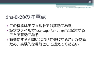 39

                      2011-06-18   日本Unboundユーザ会 #dnstudy 01 発表資料




dns-0x20の注意点
• この機能はデフォルトでは無効である
• 設定フゔ゗ルで"use-caps-for-id: yes"と記述する
  ことで有効になる
• 有効にすると問い合わせに失敗することがある
  ため、実験的な機能として捉えてください
 