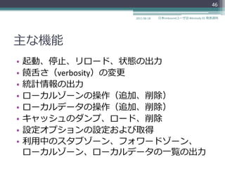 46

                2011-06-18   日本Unboundユーザ会 #dnstudy 01 発表資料




主な機能
•   起動、停止、リロード、状態の出力
•   饒舌さ（verbosity）の変更
•   統計情報の出力
•   ローカルゾーンの操作（追加、削除）
•   ローカルデータの操作（追加、削除）
•   キャッシュのダンプ、ロード、削除
•   設定オプションの設定および取得
•   利用中のスタブゾーン、フォワードゾーン、
    ローカルゾーン、ローカルデータの一覧の出力
 