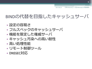 6

                2011-06-18   日本Unboundユーザ会 #dnstudy 01 発表資料




BINDの代替を目指したキャッシュサーバ
•   設定の容易さ
•   フルスペックのキャッシュサーバ
•   機能を限定した権威サーバ
•   キャッシュ汚染への高い耐性
•   高い処理性能
•   リモート制御ツール
•   DNSSEC対応
 
