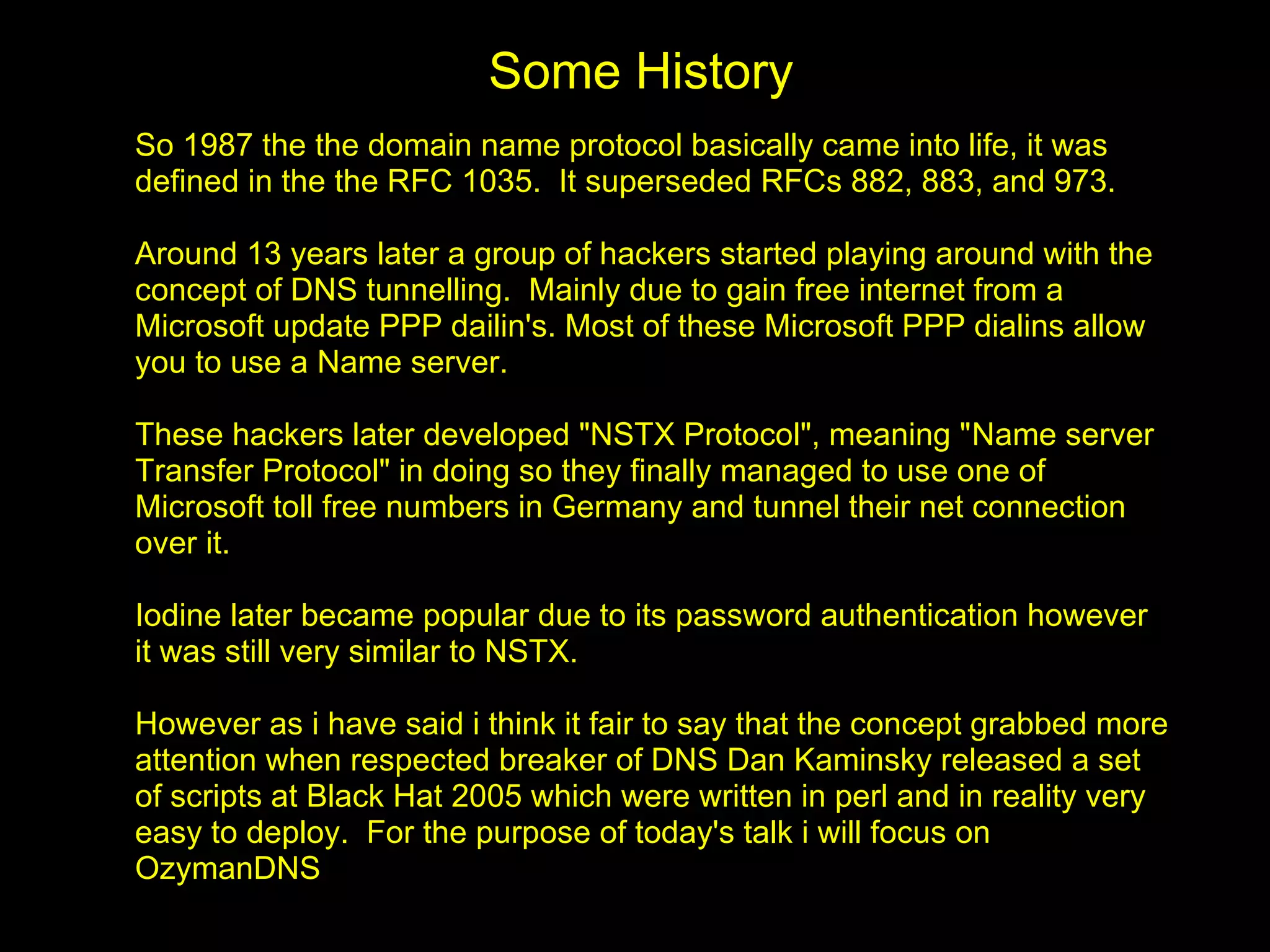 Some History
So 1987 the the domain name protocol basically came into life, it was
defined in the the RFC 1035. It superseded RFCs 882, 883, and 973.

Around 13 years later a group of hackers started playing around with the
concept of DNS tunnelling. Mainly due to gain free internet from a
Microsoft update PPP dailin's. Most of these Microsoft PPP dialins allow
you to use a Name server.

These hackers later developed "NSTX Protocol", meaning "Name server
Transfer Protocol" in doing so they finally managed to use one of
Microsoft toll free numbers in Germany and tunnel their net connection
over it.

Iodine later became popular due to its password authentication however
it was still very similar to NSTX.

However as i have said i think it fair to say that the concept grabbed more
attention when respected breaker of DNS Dan Kaminsky released a set
of scripts at Black Hat 2005 which were written in perl and in reality very
easy to deploy. For the purpose of today's talk i will focus on
OzymanDNS
 