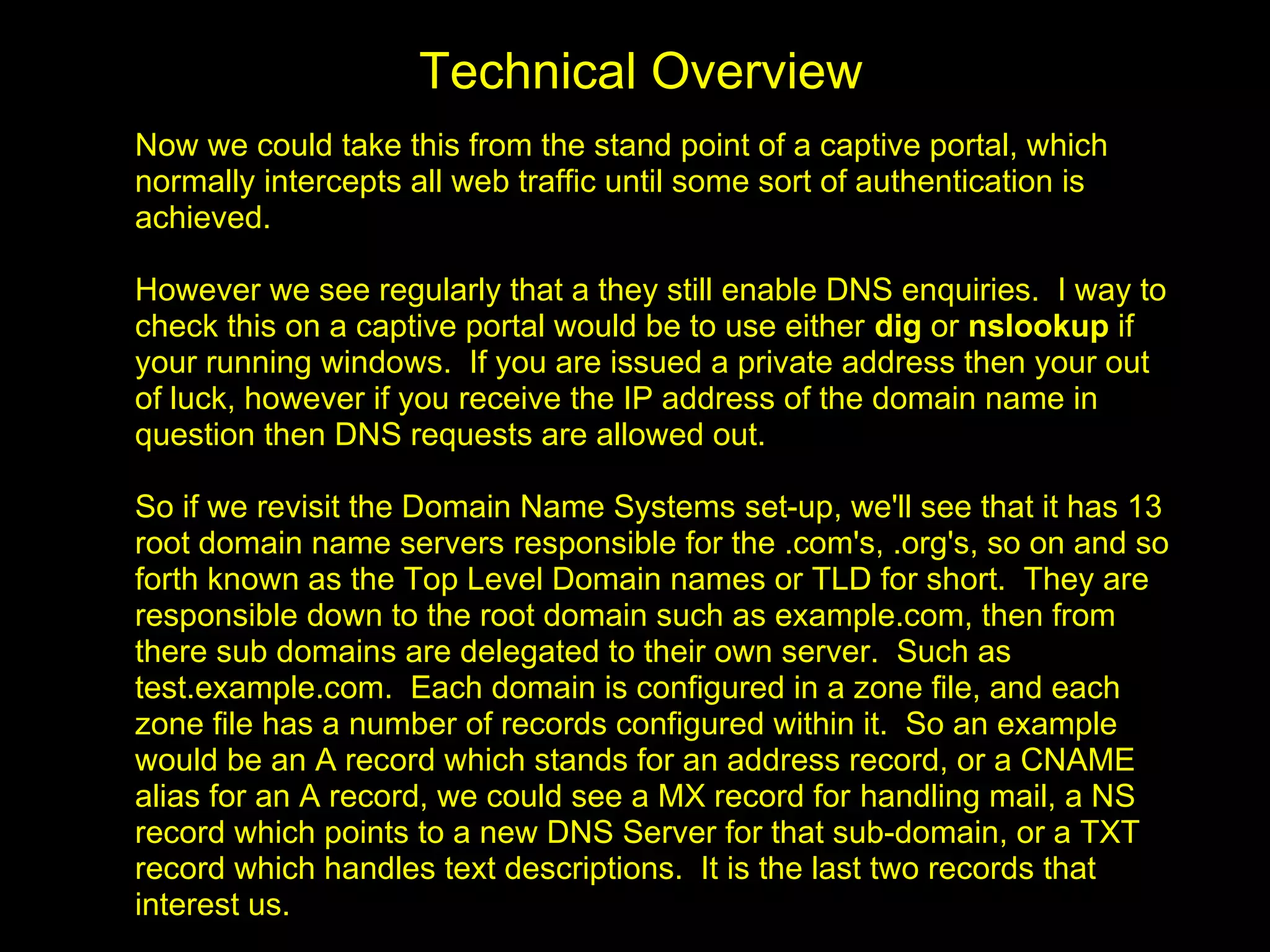 Technical Overview
Now we could take this from the stand point of a captive portal, which
normally intercepts all web traffic until some sort of authentication is
achieved.

However we see regularly that a they still enable DNS enquiries. I way to
check this on a captive portal would be to use either dig or nslookup if
your running windows. If you are issued a private address then your out
of luck, however if you receive the IP address of the domain name in
question then DNS requests are allowed out.

So if we revisit the Domain Name Systems set-up, we'll see that it has 13
root domain name servers responsible for the .com's, .org's, so on and so
forth known as the Top Level Domain names or TLD for short. They are
responsible down to the root domain such as example.com, then from
there sub domains are delegated to their own server. Such as
test.example.com. Each domain is configured in a zone file, and each
zone file has a number of records configured within it. So an example
would be an A record which stands for an address record, or a CNAME
alias for an A record, we could see a MX record for handling mail, a NS
record which points to a new DNS Server for that sub-domain, or a TXT
record which handles text descriptions. It is the last two records that
interest us.
 