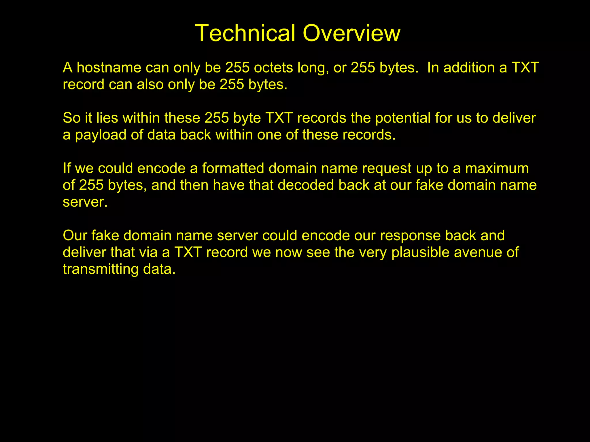 Technical Overview
A hostname can only be 255 octets long, or 255 bytes. In addition a TXT
record can also only be 255 bytes.

So it lies within these 255 byte TXT records the potential for us to deliver
a payload of data back within one of these records.

If we could encode a formatted domain name request up to a maximum
of 255 bytes, and then have that decoded back at our fake domain name
server.

Our fake domain name server could encode our response back and
deliver that via a TXT record we now see the very plausible avenue of
transmitting data.
 