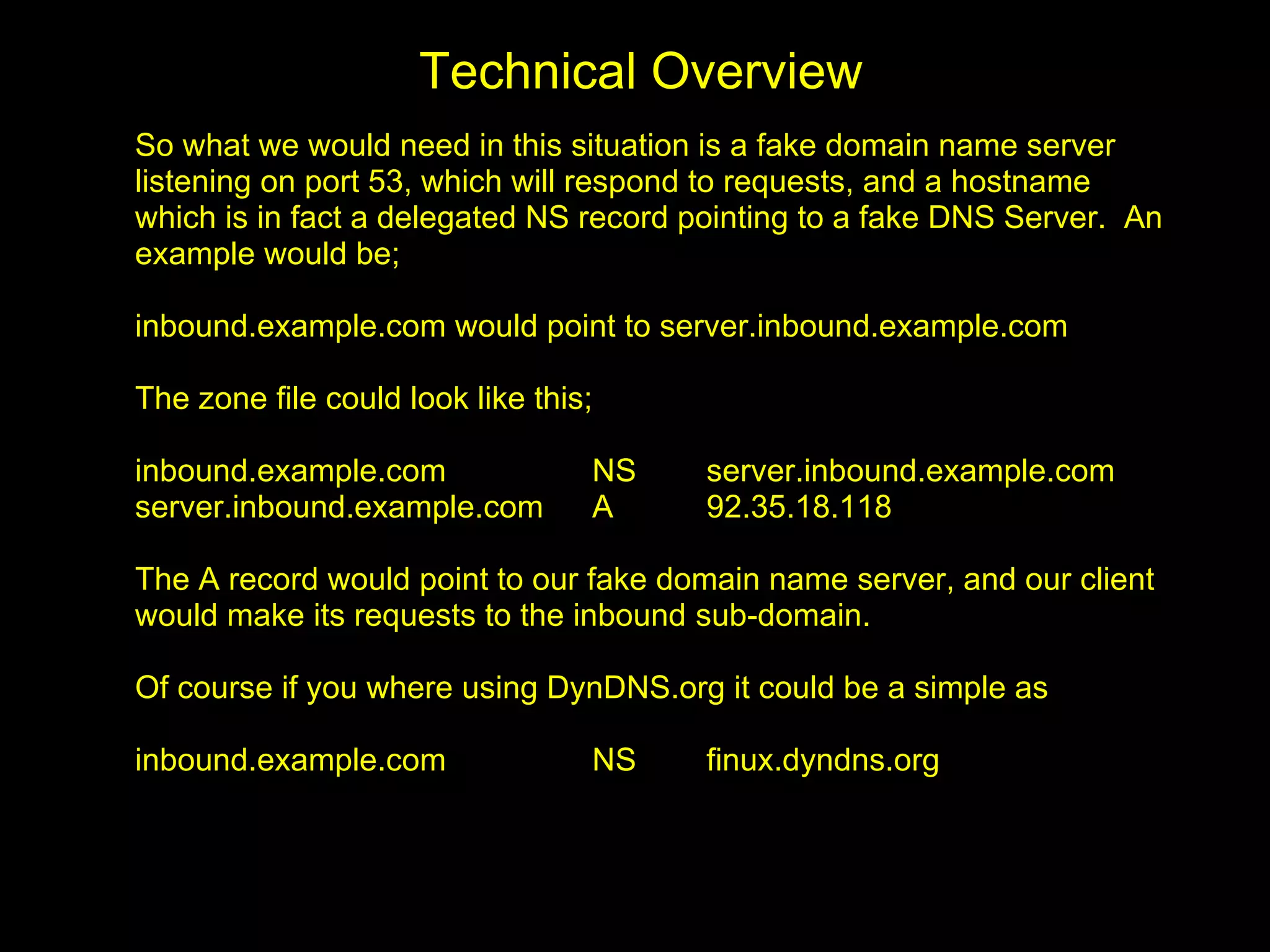 Technical Overview
So what we would need in this situation is a fake domain name server
listening on port 53, which will respond to requests, and a hostname
which is in fact a delegated NS record pointing to a fake DNS Server. An
example would be;

inbound.example.com would point to server.inbound.example.com

The zone file could look like this;

inbound.example.com               NS    server.inbound.example.com
server.inbound.example.com        A     92.35.18.118

The A record would point to our fake domain name server, and our client
would make its requests to the inbound sub-domain.

Of course if you where using DynDNS.org it could be a simple as

inbound.example.com               NS    finux.dyndns.org
 