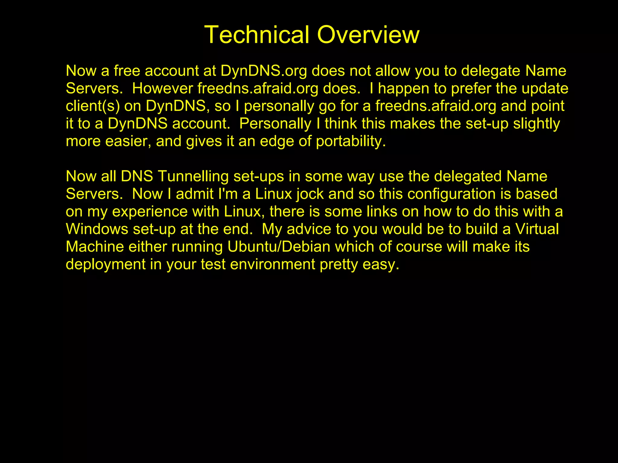Technical Overview
Now a free account at DynDNS.org does not allow you to delegate Name
Servers. However freedns.afraid.org does. I happen to prefer the update
client(s) on DynDNS, so I personally go for a freedns.afraid.org and point
it to a DynDNS account. Personally I think this makes the set-up slightly
more easier, and gives it an edge of portability.

Now all DNS Tunnelling set-ups in some way use the delegated Name
Servers. Now I admit I'm a Linux jock and so this configuration is based
on my experience with Linux, there is some links on how to do this with a
Windows set-up at the end. My advice to you would be to build a Virtual
Machine either running Ubuntu/Debian which of course will make its
deployment in your test environment pretty easy.
 