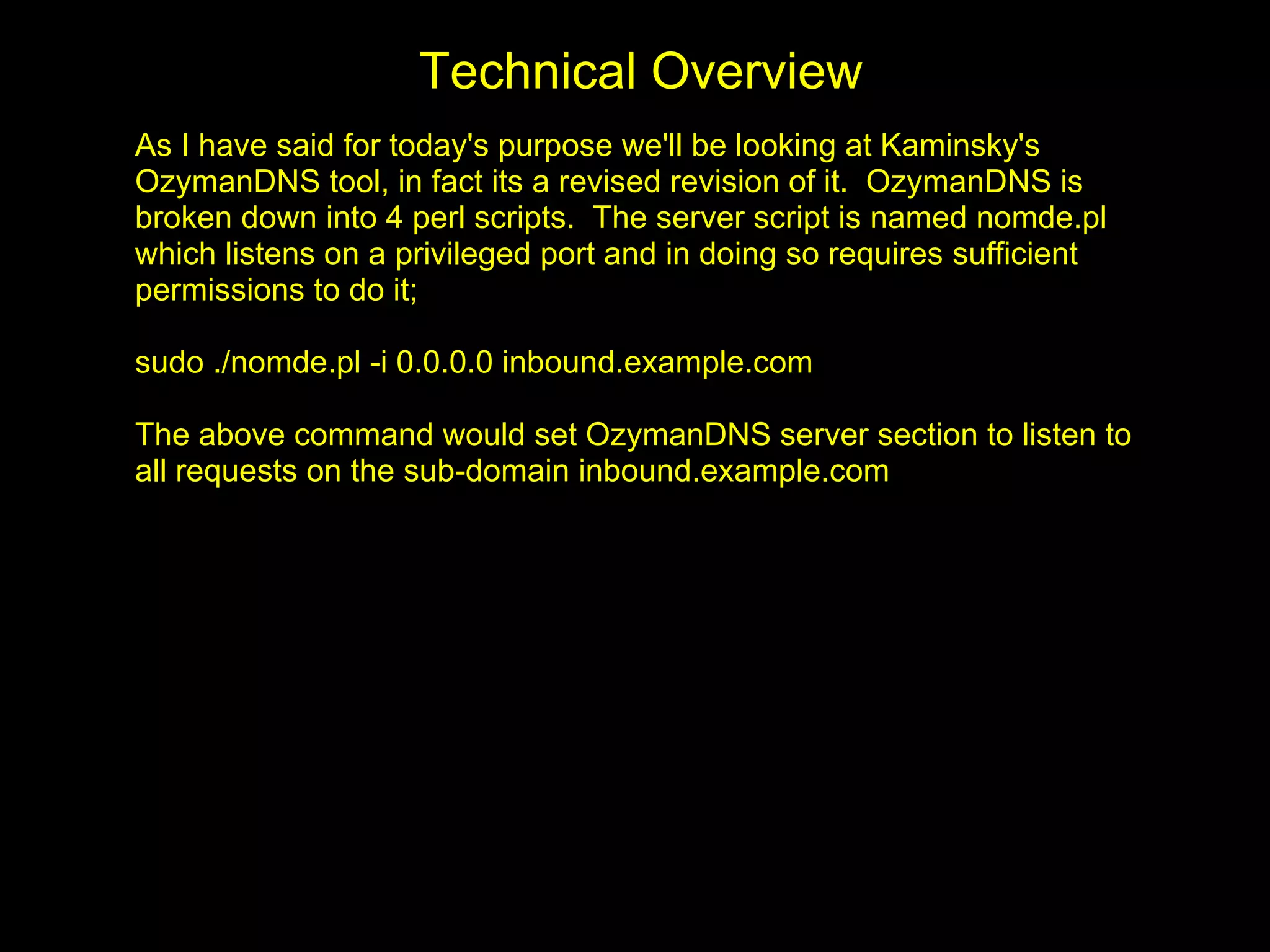 Technical Overview
As I have said for today's purpose we'll be looking at Kaminsky's
OzymanDNS tool, in fact its a revised revision of it. OzymanDNS is
broken down into 4 perl scripts. The server script is named nomde.pl
which listens on a privileged port and in doing so requires sufficient
permissions to do it;

sudo ./nomde.pl -i 0.0.0.0 inbound.example.com

The above command would set OzymanDNS server section to listen to
all requests on the sub-domain inbound.example.com
 