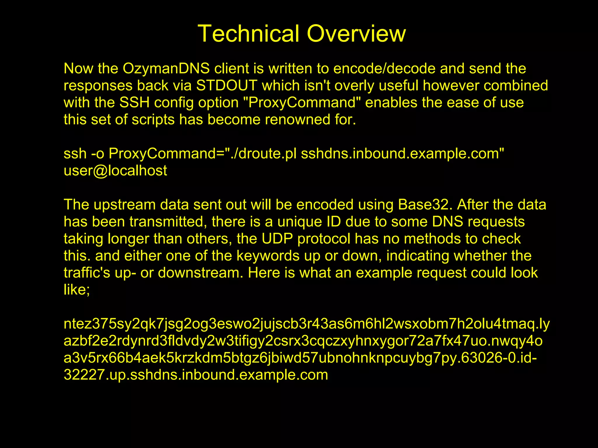 Technical Overview
Now the OzymanDNS client is written to encode/decode and send the
responses back via STDOUT which isn't overly useful however combined
with the SSH config option "ProxyCommand" enables the ease of use
this set of scripts has become renowned for.

ssh -o ProxyCommand="./droute.pl sshdns.inbound.example.com"
user@localhost

The upstream data sent out will be encoded using Base32. After the data
has been transmitted, there is a unique ID due to some DNS requests
taking longer than others, the UDP protocol has no methods to check
this. and either one of the keywords up or down, indicating whether the
traffic's up- or downstream. Here is what an example request could look
like;

ntez375sy2qk7jsg2og3eswo2jujscb3r43as6m6hl2wsxobm7h2olu4tmaq.ly
azbf2e2rdynrd3fldvdy2w3tifigy2csrx3cqczxyhnxygor72a7fx47uo.nwqy4o
a3v5rx66b4aek5krzkdm5btgz6jbiwd57ubnohnknpcuybg7py.63026-0.id-
32227.up.sshdns.inbound.example.com
 