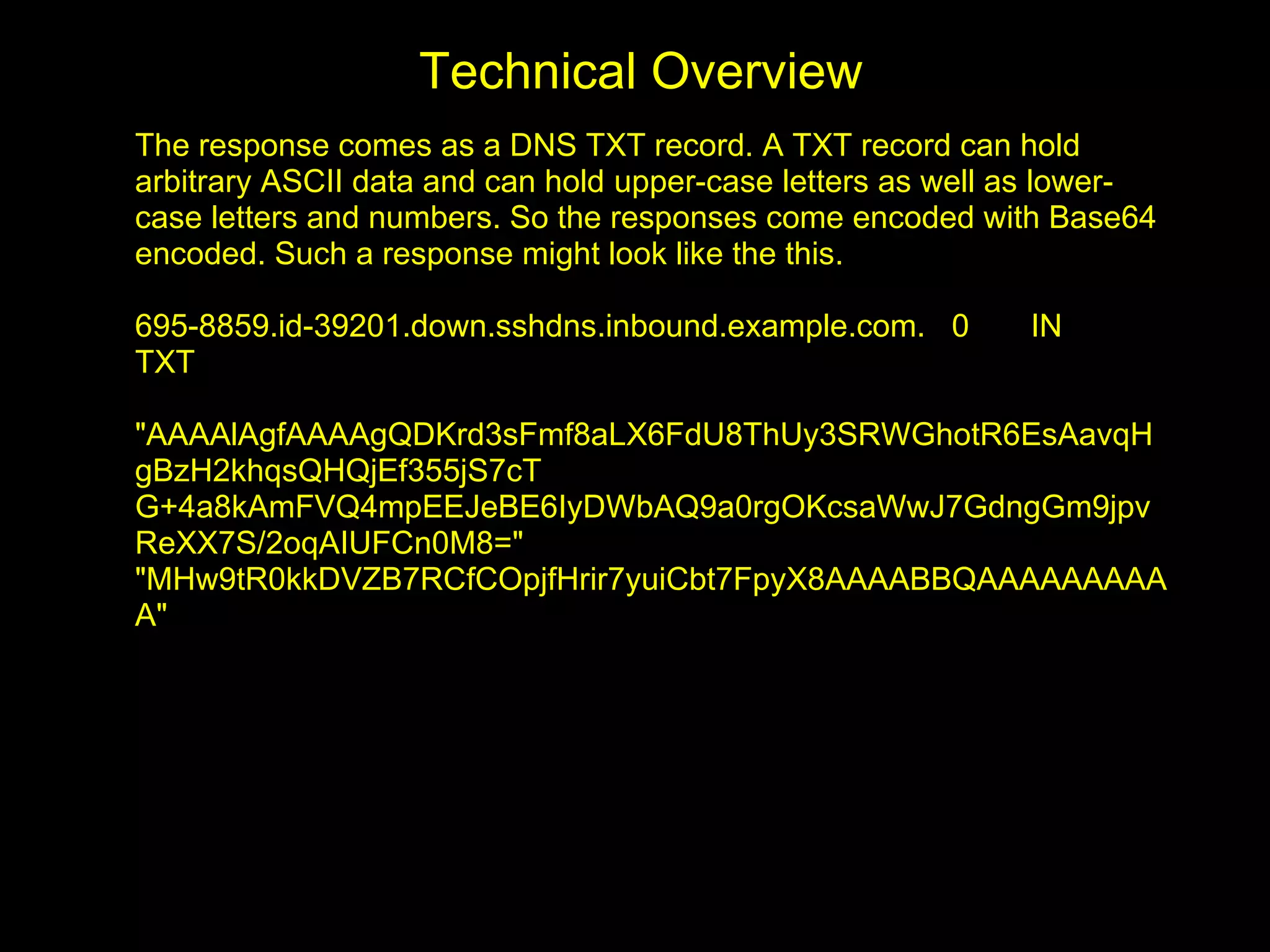 Technical Overview
The response comes as a DNS TXT record. A TXT record can hold
arbitrary ASCII data and can hold upper-case letters as well as lower-
case letters and numbers. So the responses come encoded with Base64
encoded. Such a response might look like the this.

695-8859.id-39201.down.sshdns.inbound.example.com. 0         IN
TXT

"AAAAlAgfAAAAgQDKrd3sFmf8aLX6FdU8ThUy3SRWGhotR6EsAavqH
gBzH2khqsQHQjEf355jS7cT
G+4a8kAmFVQ4mpEEJeBE6IyDWbAQ9a0rgOKcsaWwJ7GdngGm9jpv
ReXX7S/2oqAIUFCn0M8="
"MHw9tR0kkDVZB7RCfCOpjfHrir7yuiCbt7FpyX8AAAABBQAAAAAAAAA
A"
 