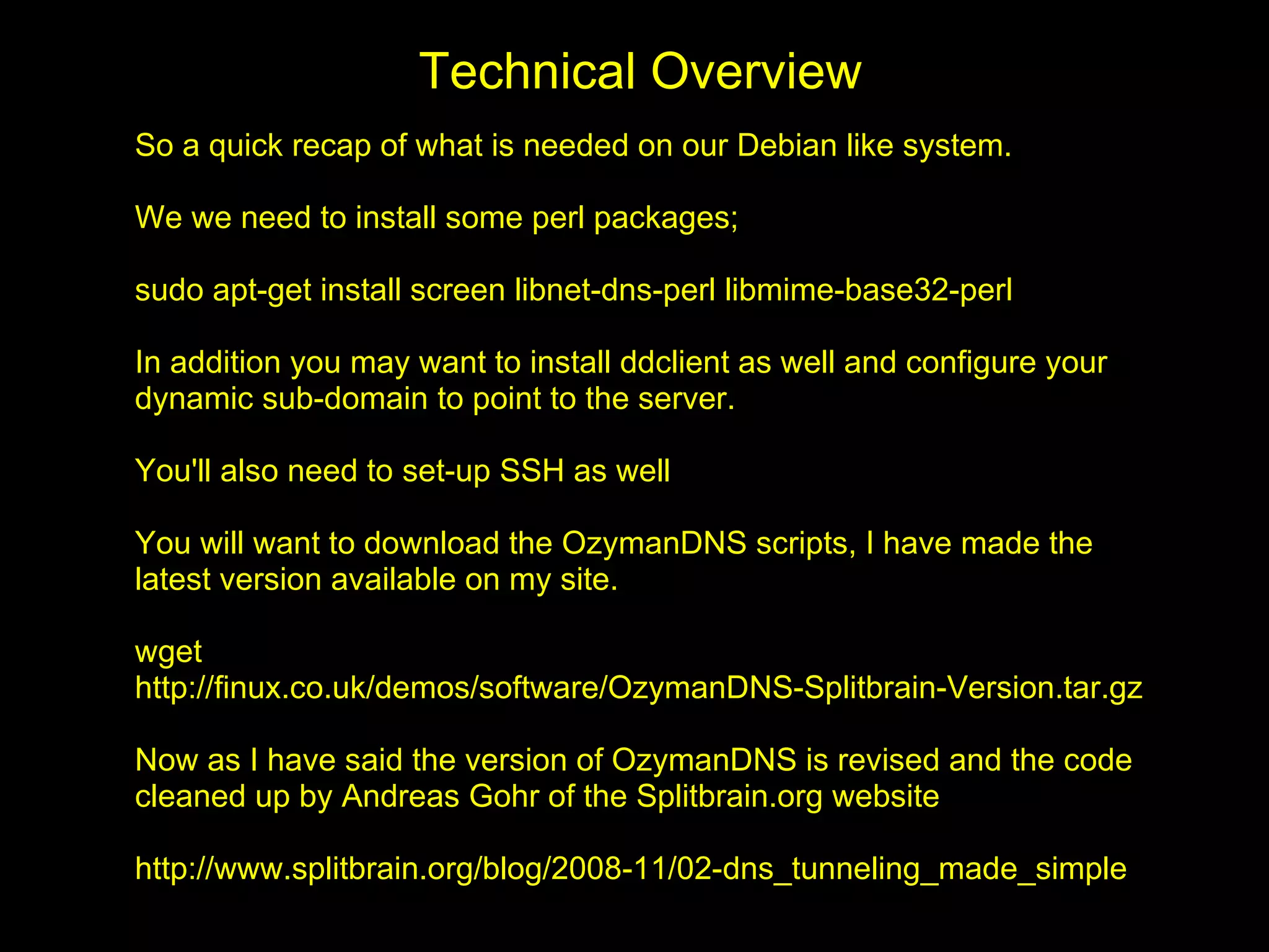 Technical Overview
So a quick recap of what is needed on our Debian like system.

We we need to install some perl packages;

sudo apt-get install screen libnet-dns-perl libmime-base32-perl

In addition you may want to install ddclient as well and configure your
dynamic sub-domain to point to the server.

You'll also need to set-up SSH as well

You will want to download the OzymanDNS scripts, I have made the
latest version available on my site.

wget
http://finux.co.uk/demos/software/OzymanDNS-Splitbrain-Version.tar.gz

Now as I have said the version of OzymanDNS is revised and the code
cleaned up by Andreas Gohr of the Splitbrain.org website

http://www.splitbrain.org/blog/2008-11/02-dns_tunneling_made_simple
 