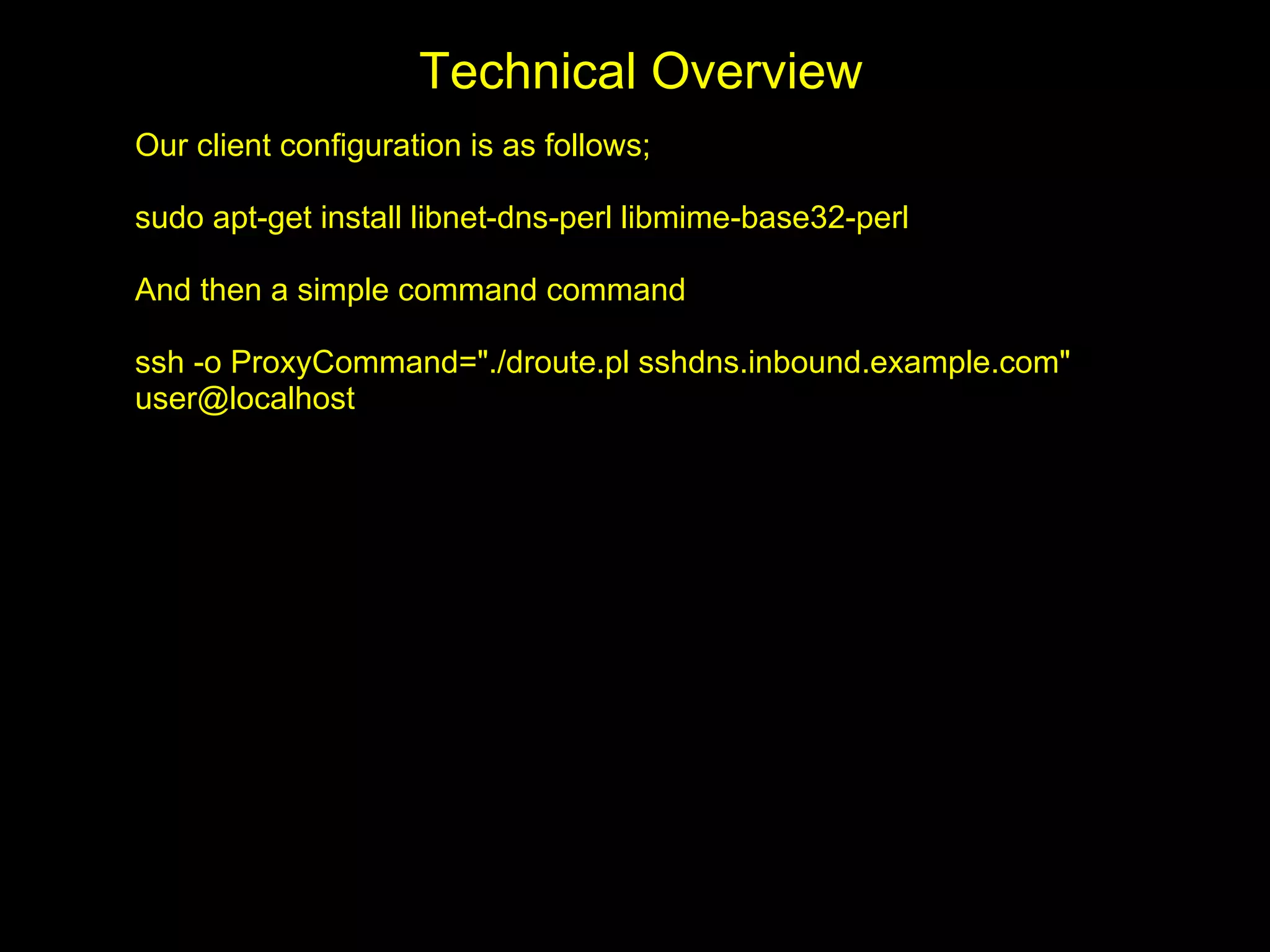 Technical Overview
Our client configuration is as follows;

sudo apt-get install libnet-dns-perl libmime-base32-perl

And then a simple command command

ssh -o ProxyCommand="./droute.pl sshdns.inbound.example.com"
user@localhost
 