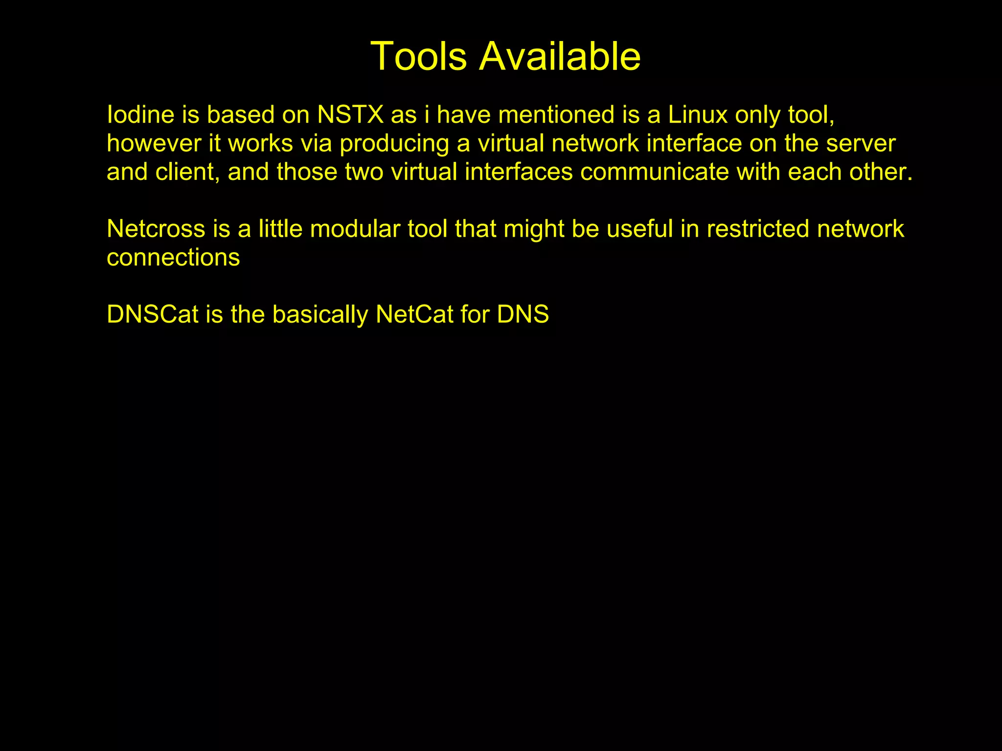Tools Available
Iodine is based on NSTX as i have mentioned is a Linux only tool,
however it works via producing a virtual network interface on the server
and client, and those two virtual interfaces communicate with each other.

Netcross is a little modular tool that might be useful in restricted network
connections

DNSCat is the basically NetCat for DNS
 